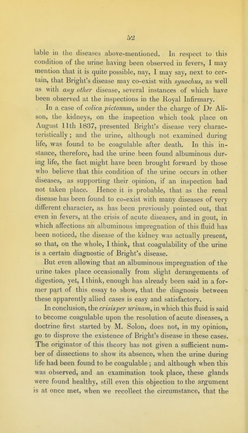 5*2 lable in the diseases above-mentioned. In respect to this condition of the urine having been observed in fevers, I may mention that it is quite possible, nay, I may say, next to cer- tain, that Bright's disease may co-exist with synochus, as well as with any other disease, several instances of which have been observed at the inspections in the Royal Infirmary. In a case of colica pictonum, under the charge of Dr Ali- son, the kidneys, on the inspection which took place on August 11th 1837, presented Bright's disease very charac- teristically ; and the urine, although not examined during life, was found to be coagulable after death. In this in- stance, therefore, had the urine been found albuminous dur- ing life, the fact might have been brought forward by those who believe that this condition of the urine occurs in other diseases, as supporting their opinion, if an inspection had not taken place. Hence it is probable, that as the renal disease has been found to co-exist with many diseases of very different character, as has been previously pointed out, that even in fevers, at the crisis of acute diseases, and in gout, in which affections an albuminous impregnation of this fluid has been noticed, the disease of the kidney was actually present, so that, on the whole, I think, that coagulability of the urine is a certain diagnostic of Bright's disease. But even allowing that an albuminous impregnation of the urine takes place occasionally from slight derangements of digestion, yet, I think, enough has already been said in a for- mer part of this essay to show, that the diagnosis between these apparently allied cases is easy and satisfactory. In conclusion, the crisisper urinam, in which this fluid is said to become coagulable upon the resolution of acute diseases, a doctrine first started by M. Solon, does not, in my opinion, go to disprove the existence of Bright's disease in these cases. The originator of this theory has not given a sufficient num- ber of dissections to show its absence, when the urine during life had been found to be coagulable ; and although when this was observed, and an examination took place, these glands were found healthy, still even this objection to the argument is at once met, when we recollect the circumstance, that the