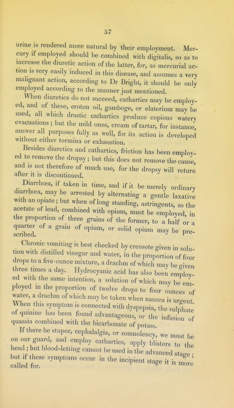 urine is rendered more natural by their employment. Mer- cury if employed should be combined with digitalis, so as to increase the diuretic action of the latter, for, as mercurial ac- tion is very easily induced in this disease, and assumes a very malignant action, according to Dr Bright, it should be only employed according to the manner just mentioned. When diuretics do not succeed, cathartics may be employ- ed, and of these, croton oil, gamboge, or elaterium may be used, all which drastic cathartics produce copious watery evacuations; but the mild ones, cream of tartar, for instance, answer all purposes fully as well, for its action is developed without either tormina or exhaustion. Besides diuretics and cathartics, friction has been employ- ed to remove the dropsy; but this does not remove the cause and is not therefore of much use, for the dropsy will return after it is discontinued. Diarrhoea, if taken in time, and if it be merely ordinary diarrhoea, may be arrested by alternating a gentle laxative with an opiate j but when of long standing, astringents, as the acetate of lead, combined with opium, must be employed, in the proportion of three grains of the former, to a half or a quarter of a grain of opium, or solid opium may be pre- scribed. J r,c Chronic vomiting is best checked by creosote given in solu- tion with drilled vinegar and water, in the proportion of four drops to a five-ounce mixture, a drachm of which may be <riven three times a day. Hydrocyanic acid has also been employ- ed with the same intention, a solution of which may be em ployed in the proportion of twelve drops to four ounces of water, a drachm of which may be taken when nausea is urgent When this symptom is connected with dyspepsia, the sulphate of quinine has been found advantageous, or the infusio of quassia combined with the bicarbonate of potass If there be stupor, cephalalgia, or somnolency; we must be on our guard, and employ cathartics, apply blisters to the head ; but blood-letting cannot be used in the advanced stao-e oiied trsymptoms occui'in tbe ,ncipie,,t ** k ■ s