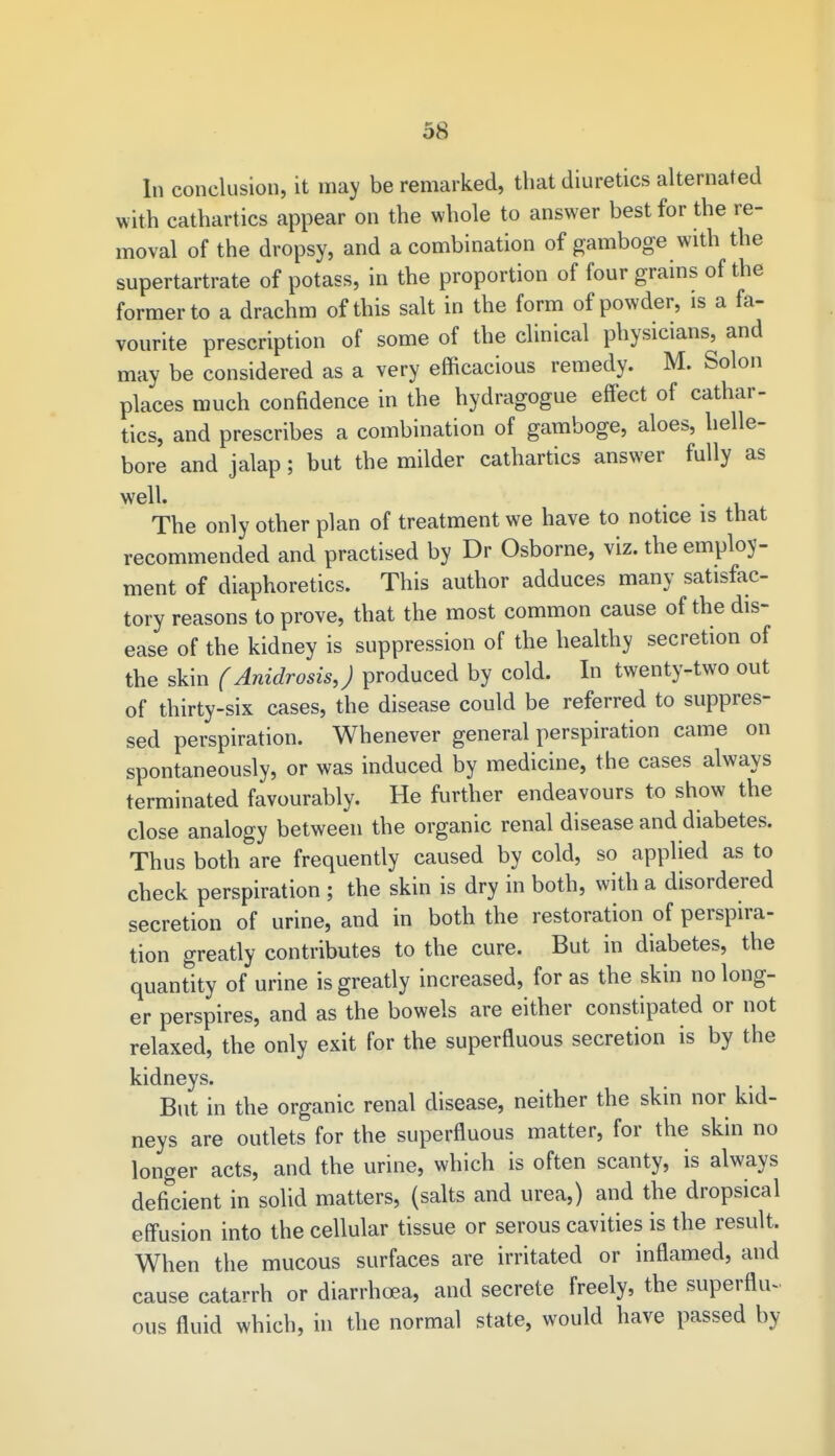 In conclusion, it may be remarked, that diuretics alternated with cathartics appear on the whole to answer best for the re- moval of the dropsy, and a combination of gamboge with the supertartrate of potass, in the proportion of four grains of the former to a drachm of this salt in the form of powder, is a fa- vourite prescription of some of the clinical physicians, and may be considered as a very efficacious remedy. M. Solon places much confidence in the hydragogue effect of cathar- tics, and prescribes a combination of gamboge, aloes, helle- bore and jalap; but the milder cathartics answer fully as well. The only other plan of treatment we have to notice is that recommended and practised by Dr Osborne, viz. the employ- ment of diaphoretics. This author adduces many satisfac- tory reasons to prove, that the most common cause of the dis- ease of the kidney is suppression of the healthy secretion of the skin (AnidrosisJ produced by cold. In twenty-two out of thirty-six cases, the disease could be referred to suppres- sed perspiration. Whenever general perspiration came on spontaneously, or was induced by medicine, the cases always terminated favourably. He further endeavours to show the close analogy between the organic renal disease and diabetes. Thus both are frequently caused by cold, so applied as to check perspiration ; the skin is dry in both, with a disordered secretion of urine, and in both the restoration of perspira- tion greatly contributes to the cure. But in diabetes, the quantity of urine is greatly increased, for as the skin no long- er perspires, and as the bowels are either constipated or not relaxed, the only exit for the superfluous secretion is by the kidneys. . But in the organic renal disease, neither the skin nor kid- neys are outlets for the superfluous matter, for the skin no longer acts, and the urine, which is often scanty, is always deficient in solid matters, (salts and urea,) and the dropsical effusion into the cellular tissue or serous cavities is the result. When the mucous surfaces are irritated or inflamed, and cause catarrh or diarrhoea, and secrete freely, the superflu- ous fluid which, in the normal state, would have passed by