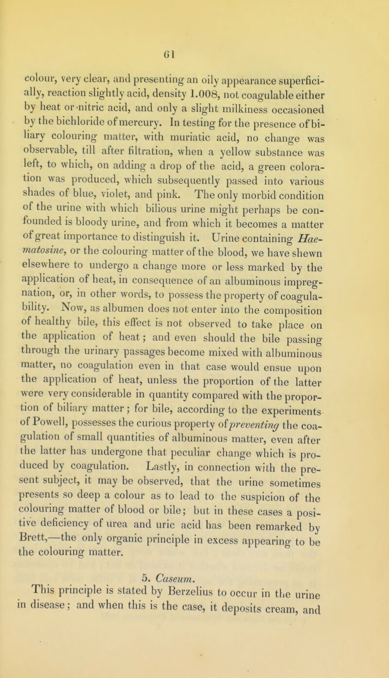 01 colour, very clear, and presenting an oily appearance superfici- ally, reaction slightly acid, density 1.008, not coagulable either by heat or-nitric acid, and only a slight milkiness occasioned by the bichloride of mercury. In testing for the presence of bi- liary colouring matter, with muriatic acid, no change was observable, till after filtration, when a yellow substance was left, to which, on adding a drop of the acid, a green colora- tion was produced, which subsequently passed into various shades of blue, violet, and pink. The only morbid condition of the urine with which bilious urine might perhaps be con- founded is bloody urine, and from which it becomes a matter of great importance to distinguish it. Urine containing Hae- matosine, or the colouring matter of the blood, we have shewn elsewhere to undergo a change more or less marked by the application of heat, in consequence of an albuminous impreg- nation, or, in other words, to possess the property of coagula- bility. Now, as albumen does not enter into the composition of healthy bile, this effect is not observed to take place on the application of heat; and even should the bile passing through the urinary passages become mixed with albuminous matter, no coagulation even in that case would ensue upon the application of heat, unless the proportion of the latter were very considerable in quantity compared with the propor- tion of biliary matter; for bile, according to the experiments of Powell, possesses the curious property of preventing the coa- gulation of small quantities of albuminous matter, even after the latter has undergone that peculiar change which is pro- duced by coagulation. Lastly, in connection with the pre- sent subject, it may be observed, that the urine sometimes presents so deep a colour as to lead to the suspicion of the colouring matter of blood or bile; but in these cases a posi- tive deficiency of urea and uric acid has been remarked bv Brett,—the only organic principle in excess appearing to be the colouring matter. 5. Caseum. This principle is stated by Berzelius to occur in the urine in disease; and when this is the case, it deposits cream, and