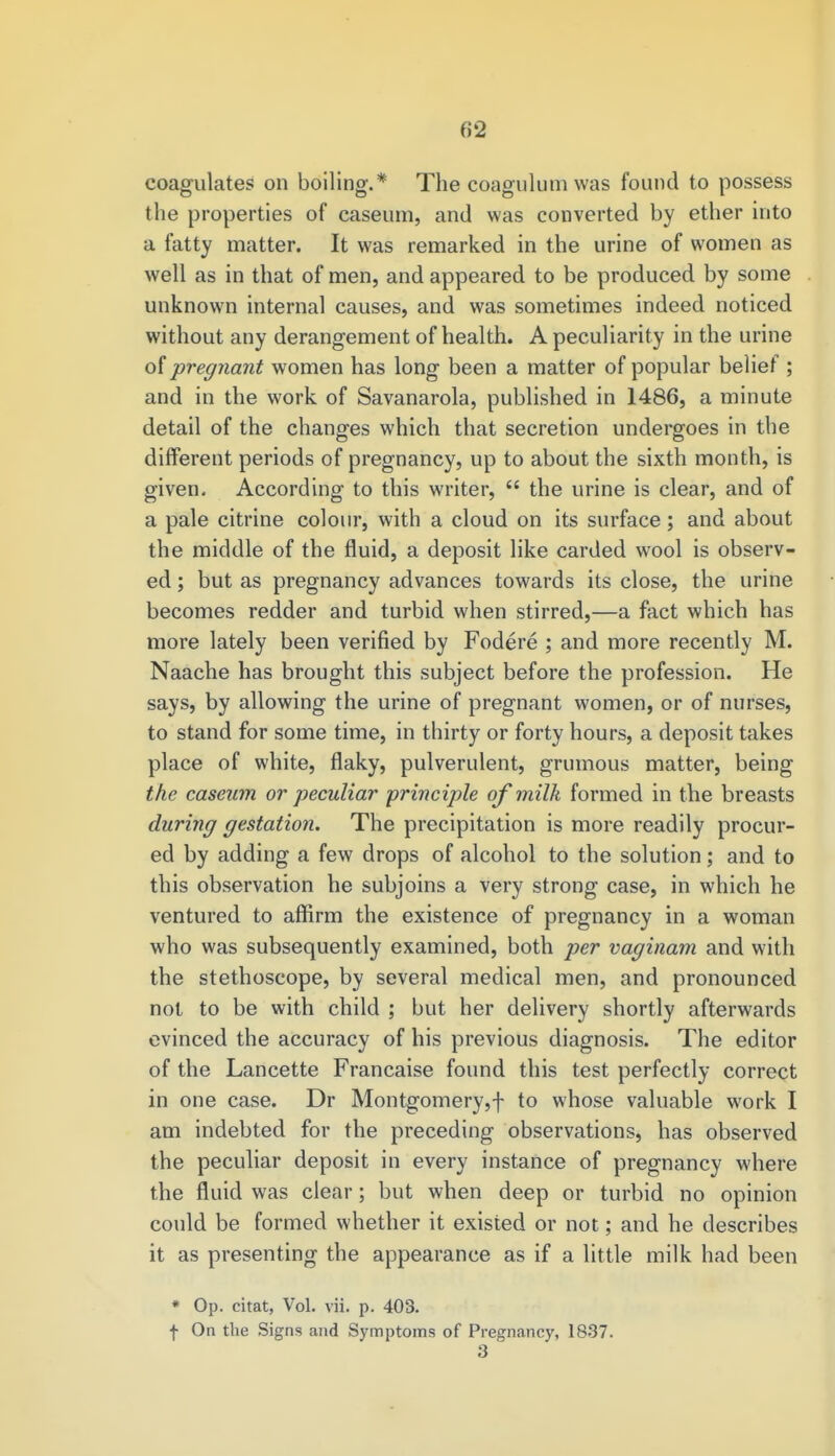 coagulates on boiling.* The coagulum was found to possess the properties of caseum, and was converted by ether into a fatty matter. It was remarked in the urine of women as well as in that of men, and appeared to be produced by some unknown internal causes, and was sometimes indeed noticed without any derangement of health. A peculiarity in the urine of pregnant women has long been a matter of popular belief ; and in the work of Savanarola, published in 1486, a minute detail of the changes which that secretion undergoes in the different periods of pregnancy, up to about the sixth month, is given. According to this writer,  the urine is clear, and of a pale citrine colour, with a cloud on its surface; and about the middle of the fluid, a deposit like carded wool is observ- ed ; but as pregnancy advances towards its close, the urine becomes redder and turbid when stirred,—a fact which has more lately been verified by Fodere ; and more recently M. Naache has brought this subject before the profession. He says, by allowing the urine of pregnant women, or of nurses, to stand for some time, in thirty or forty hours, a deposit takes place of white, flaky, pulverulent, grumous matter, being the caseum or peculiar principle of milk formed in the breasts during gestation. The precipitation is more readily procur- ed by adding a few drops of alcohol to the solution; and to this observation he subjoins a very strong case, in which he ventured to affirm the existence of pregnancy in a woman who was subsequently examined, both per vaginam and with the stethoscope, by several medical men, and pronounced not to be with child ; but her delivery shortly afterwards evinced the accuracy of his previous diagnosis. The editor of the Lancette Francaise found this test perfectly correct in one case. Dr Montgomery,f to whose valuable work I am indebted for the preceding observations, has observed the peculiar deposit in every instance of pregnancy where the fluid was clear; but when deep or turbid no opinion could be formed whether it existed or not; and he describes it as presenting the appearance as if a little milk had been * Op. citat, Vol. vii. p. 403. f On the Signs and Symptoms of Pregnancy, 1837. 3