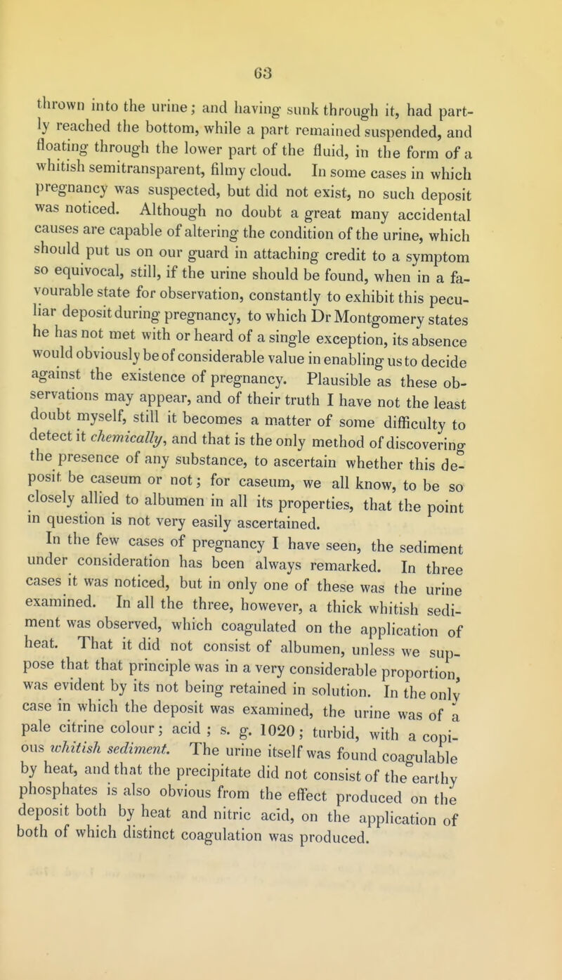 thrown into the urine; and having sunk through it, had part- ly reached the bottom, while a part remained suspended, and floating through the lower part of the fluid, in the form of a whitish semitransparent, filmy cloud. In some cases in which pregnancy was suspected, but did not exist, no such deposit was noticed. Although no doubt a great many accidental causes are capable of altering the condition of the urine, which should put us on our guard in attaching credit to a symptom so equivocal, still, if the urine should be found, when in a fa- vourable state for observation, constantly to exhibit this pecu- liar deposit during pregnancy, to which Dr Montgomery states he has not met with or heard of a single exception, its absence would obviously be of considerable value in enabling us to decide against the existence of pregnancy. Plausible as these ob- servations may appear, and of their truth I have not the least doubt myself, still it becomes a matter of some difficulty to detect it chemically, and that is the only method of discovering the presence of any substance, to ascertain whether this de- posit be caseum or not; for caseum, we all know, to be so closely allied to albumen in all its properties, that the point in question is not very easily ascertained. In the few cases of pregnancy I have seen, the sediment under consideration has been always remarked. In three cases it was noticed, but in only one of these was the urine examined. In all the three, however, a thick whitish sedi- ment was observed, which coagulated on the application of heat. That it did not consist of albumen, unless we sup- pose that that principle was in a very considerable proportion was evident by its not being retained in solution. In the only case in which the deposit was examined, the urine was of a pale citrine colour; acid ; s. g. 1020; turbid, with a copi- ous ichitish sediment. The urine itself was found coagulable by heat, and that the precipitate did not consist of the earthy phosphates is also obvious from the effect produced on the depos.t both by heat and nitric acid, on the application of both of which distinct coagulation was produced.