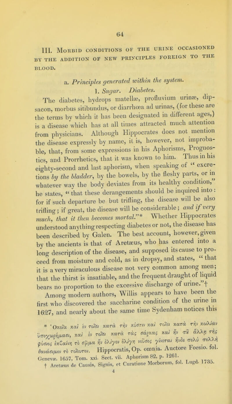 111. Morbid conditions of the urine occasioned BY THE ADDITION OF NEW PRINCIPLES FOREIGN TO THE BLOOD. a. Principles generated within the system. 1. Sugar. Diabetes. The diabetes, hydrops matellae, profluvium urinae, dip- sacon, morbus sitibundus, or diarrhoea ad urinas, (for these are the terms by which it has been designated in different ages,) is a disease which has at all times attracted much attention from physicians. Although Hippocrates does not mention the disease expressly by name, it is, however, not improba- ble, that, from some expressions in his Aphorisms, Prognos- tics, and Prorrhetics, that it was known to him. Thus in his eighty-second and last aphorism, when speaking of  excre- tions by the bladder, by the bowels, by the fleshy parts, or m whatever way the body deviates from its healthy condition, he states,  that these derangements should be inquired into : for if such departure be but trifling, the disease will be also trifling; if great, the disease will be considerable; and if very much, that it then becomes mortal* Whether Hippocrates understood anything respecting diabetes or not, the disease has been described by Galen. The best account, however, given by the ancients is that of Aretaeus, who has entered into a long description of the disease, and supposed its cause to pro- ceed from moisture and cold, as in dropsy, and states, « that it is a verv miraculous disease not very common among men ; that the thirst is insatiable, and the frequent draught of liquid bears no proportion to the excessive discharge of unne.t Among modern authors, Willis appears to have been the first who discovered the saccharine condition of the urine in 1627, and nearly about the same time Sydenham notices this * 'Oxo/a w'l svToTd! Tiara kUtiv xai wRfl xara rr/; xo/X/av pbm< IxGa/wi rb gfym h Wy *fa ^ 7'W' ^ ^ ^ tariatw rb nftuiw. Hippocratis, Op. omnia. Auctore Foesio. fol. Genevas. 1657, Tom. xxi- Sect. vii. Aphorism 82, p. 1261. f Aretams de Causis, Signis, et Curatione Morborum, fol. Lngd. 1735.