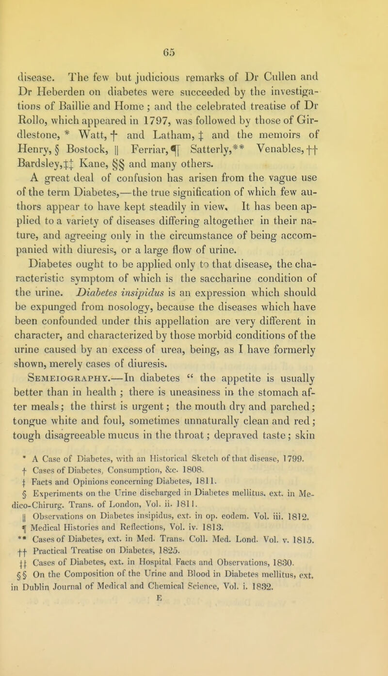 G5 disease. The few but judicious remarks of Dr Cullen and Dr Heberden on diabetes were succeeded by the investiga- tions of Baillie and Home ; and the celebrated treatise of Dr Rollo, which appeared in 1797, was followed by those of Gir- dlestone, * Watt, -J- and Latham, J and the memoirs of Henry, § Bostock, || Ferriar,^[ Satterly,** Venables, ff Bardsley,:fJ Kane, §§ and many others. A great deal of confusion has arisen from the vague use of the term Diabetes,—the true signification of which few au- thors appear to have kept steadily in view. It has been ap- plied to a variety of diseases differing altogether in their na- ture, and agreeing only in the circumstance of being accom- panied with diuresis, or a large flow of urine. Diabetes ought to be applied only to that disease, the cha- racteristic symptom of which is the saccharine condition of the urine. Diabetes insipidus is an expression which should be expunged from nosology, because the diseases which have been confounded under this appellation are very different in character, and characterized by those morbid conditions of the urine caused by an excess of urea, being, as I have formerly shown, merely cases of diuresis. Semeiography.—In diabetes  the appetite is usually better than in health ; there is uneasiness in the stomach af- ter meals; the thirst is urgent; the mouth dry and parched; tongue white and foul, sometimes unnaturally clean and red; tough disagreeable mucus in the throat; depraved taste; skin * A Case of Diabetes, with an Historical Sketch of that disease, 1799. f Cases of Diabetes, Consumption, &c. 1808. \ Facts and Opinions concerning Diabetes, 1811. § Experiments on the Urine discharged in Diabetes mellitus. ext. in Me- dico-Chirurg. Trans, of London, Vol. ii. 1811. || Observations on Diabetes insipidus, ext. in op. eodem. Vol. Hi. 1812. \ Medical Histories and Reflections, Vol. iv. 1813. ** Cases of Diabetes, ext. in Med. Trans. Coll. Med. Lond. Vol. v. 1815. ff Practical Treatise on Diabetes, 1825. j| Cases of Diabetes, ext. in Hospital Facts and Observations, 1830. §§ On the Composition of the Urine and Blood in Diabetes mellitus, ext. in Dublin Journal of Medical and Chemical Science, Vol. i. 1832. E
