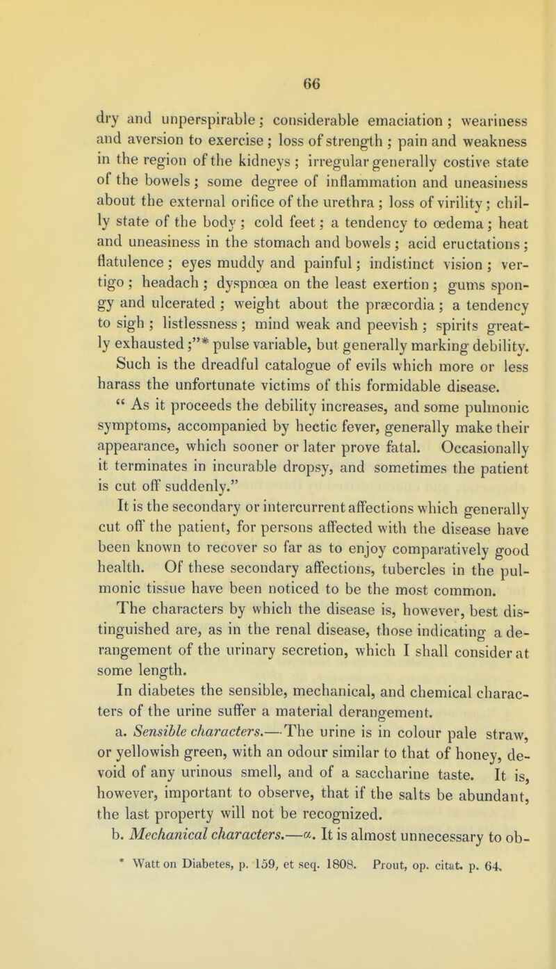 dry and unperspirable; considerable emaciation ; weariness and aversion to exercise ; loss of strength ; pain and weakness in the region of the kidneys ; irregular generally costive state of the bowels; some degree of inflammation and uneasiness about the external orifice of the urethra ; loss of virility; chil- ly state of the body ; cold feet; a tendency to oedema; heat and uneasiness in the stomach and bowels ; acid eructations; flatulence ; eyes muddy and painful; indistinct vision ; ver- tigo ; headach ; dyspnoea on the least exertion ; gums spon- gy and ulcerated ; weight about the praecordia; a tendency to sigh ; listlessness ; mind weak and peevish ; spirits great- ly exhausted pulse variable, but generally marking debility. Such is the dreadful catalogue of evils which more or less harass the unfortunate victims of this formidable disease.  As it proceeds the debility increases, and some pulmonic symptoms, accompanied by hectic fever, generally make their appearance, which sooner or later prove fatal. Occasionally it terminates in incurable dropsy, and sometimes the patient is cut off suddenly. It is the secondary or intercurrent affections which generally cut off the patient, for persons affected with the disease have been known to recover so far as to enjoy comparatively good health. Of these secondary affections, tubercles in the pul- monic tissue have been noticed to be the most common. The characters by which the disease is, however, best dis- tinguished are, as in the renal disease, those indicating a de- rangement of the urinary secretion, which I shall consider at some length. In diabetes the sensible, mechanical, and chemical charac- ters of the urine suffer a material derangement. a. Sensible characters.—The urine is in colour pale straw, or yellowish green, with an odour similar to that of honey, de- void of any urinous smell, and of a saccharine taste. It is however, important to observe, that if the salts be abundant, the last property will not be recognized. b. Mechanical characters.—a. It is almost unnecessary to ob- * Watt on Diabetes, p. 159, et seq. 1808. Prout, op. citat. p. 64.
