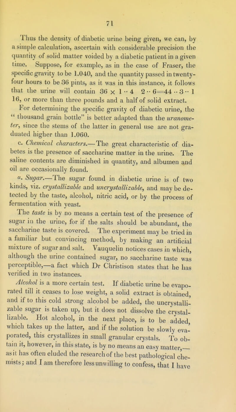Thus the density of diabetic urine being given, we can, by a simple calculation, ascertain with considerable precision the quantity of solid matter voided by a diabetic patient in a given time. Suppose, for example, as in the case of Fraser, the specific gravity to be 1.040, and the quantity passed in twenty- four hours to be 36 pints, as it was in this instance, it follows that the urine will contain 36 x 1 •• 4 2 •• 6=44 ••3-1 16, or more than three pounds and a half of solid extract. For determining the specific gravity of diabetic urine, the thousand grain bottle is better adapted than the uranome- ter, since the stems of the latter in general use are not gra- duated higher than 1.060. c. Chemical characters.—The great characteristic of dia- betes is the presence of saccharine matter in the urine. The saline contents are diminished in quantity, and albumen and oil are occasionally found. a. Sugar.—The sugar found in diabetic urine is of two kinds, viz. crystallizable and uncrystallizable, and may be de- tected by the taste, alcohol, nitric acid, or by the process of fermentation with yeast. The taste is by no means a certain test of the presence of sugar in the urine, for if the salts should be abundant, the saccharine taste is covered. The experiment may be tried in a familiar but convincing method, by making an artificial mixture of sugar and salt. Vauquelin notices cases in which, although the urine contained sugar, no saccharine taste was perceptible,—a fact which Dr Christison states that he has verified in two instances. Alcohol is a more certain test. If diabetic urine be evapo- rated till it ceases to lose weight, a solid extract is obtained and if to this cold strong alcohol be added, the uncrystalli- zable sugar is taken up, but it does not dissolve the crvstal- lizable. Hot alcohol, in the next place, is to be added which takes up the latter, and if the solution be slowly eva- porated, this crystallizes in small granular crystals. To ob- tain it, however, in this state, is by no means an easy matter,— as it has often eluded the research of the best pathological che- mists; and I am therefore less unwilling to confess, that I have