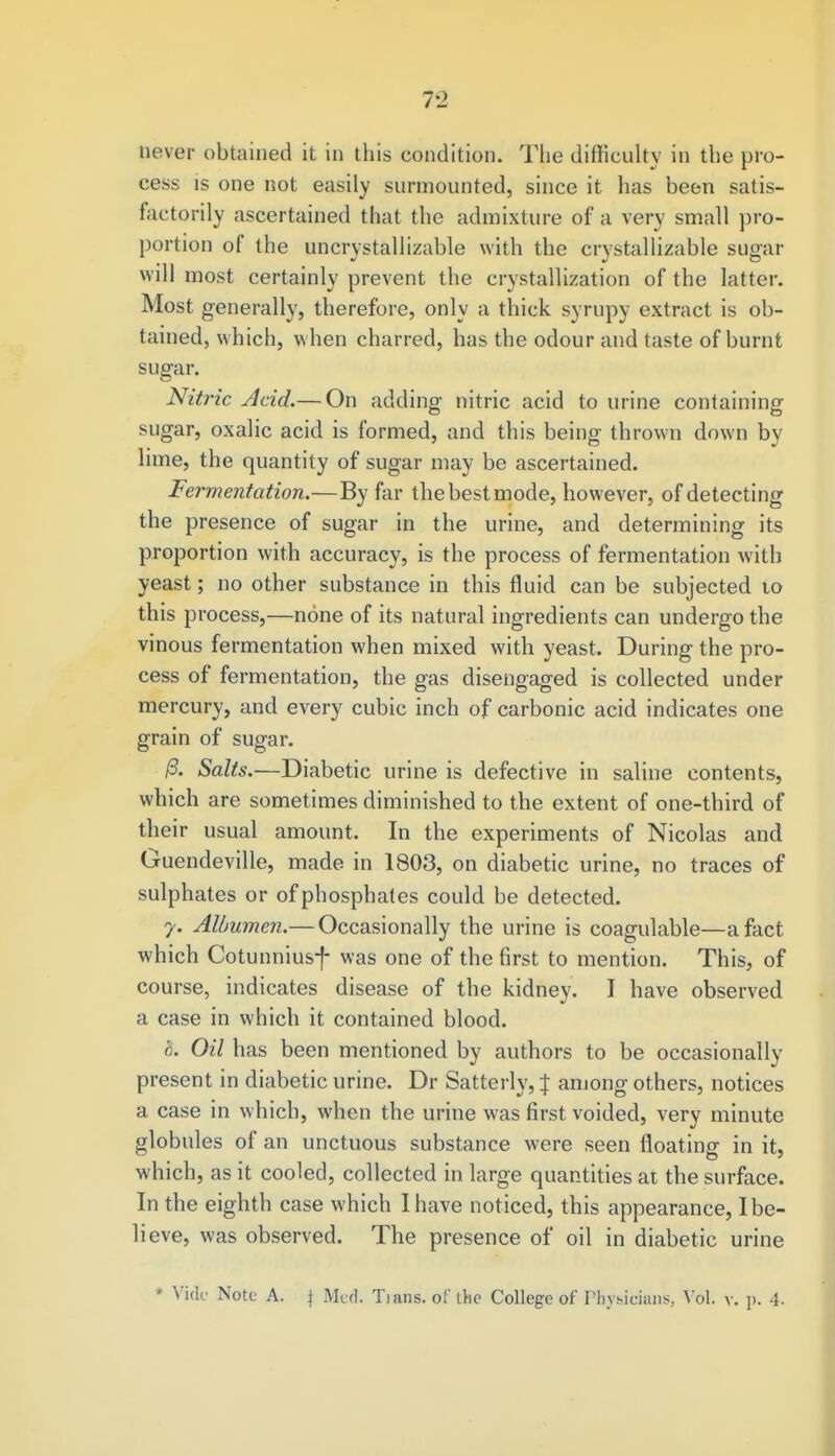 never obtained it in this condition. The difficulty in the pro- cess is one not easily surmounted, since it has been satis- factorily ascertained that the admixture of a very small pro- portion of the uncrystallizable with the crystallizable sugar will most certainly prevent the crystallization of the latter. Most generally, therefore, only a thick syrupy extract is ob- tained, which, when charred, has the odour and taste of burnt sugar. Nitric Acid.— On adding nitric acid to urine containing sugar, oxalic acid is formed, and this being thrown down by lime, the quantity of sugar may be ascertained. fermentation.—By far thebestmode, however, of detecting the presence of sugar in the urine, and determining its proportion with accuracy, is the process of fermentation with yeast; no other substance in this fluid can be subjected to this process,—none of its natural ingredients can undergo the vinous fermentation when mixed with yeast. During the pro- cess of fermentation, the gas disengaged is collected under mercury, and every cubic inch of carbonic acid indicates one grain of sugar. 13. Salts.—Diabetic urine is defective in saline contents, which are sometimes diminished to the extent of one-third of their usual amount. In the experiments of Nicolas and Guendeville, made in 1803, on diabetic urine, no traces of sulphates or of phosphates could be detected. y. Albumen.— Occasionally the urine is coagulable—a fact which Cotunniusf was one of the first to mention. This, of course, indicates disease of the kidney. I have observed a case in which it contained blood. L Oil has been mentioned by authors to be occasionally present in diabetic urine. Dr Satterly, J among others, notices a case in which, when the urine was first voided, very minute globules of an unctuous substance were seen floating in it, which, as it cooled, collected in large quantities at the surface. In the eighth case which I have noticed, this appearance, I be- lieve, was observed. The presence of oil in diabetic urine * Vide Note A. | Med. Tians. of the College of Physicians, Vol. v. p. 4.