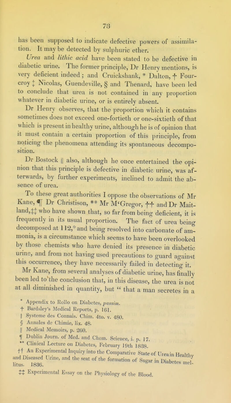 has been supposed to indicate defective powers of assimila- tion. It may be detected by sulphuric ether. Urea and lithic acid have been stated to be defective in diabetic urine. The former principle, Dr Henry mentions, is very deficient indeed ; and Cruickshank, * Dalton, f Four- croy + Nicolas, Guendeville, § and Thenard, have been led to conclude that urea is not contained in any proportion whatever in diabetic urine, or is entirely absent. Dr Henry observes, that the proportion which it contains sometimes does not exceed one-fortieth or one-sixtieth of that which is present in healthy urine, although he is of opinion that it must contain a certain proportion of this principle, from noticing the phenomena attending its spontaneous decompo- sition. Dr Bostock || also, although he once entertained the opi- nion that this principle is defective in diabetic urine, was af- terwards, by further experiments, inclined to admit the ab- sence of urea. To these great authorities I oppose the observations of Mi- Kane, f Dr Christison, ** Mr M'Gregor, ff andDr Mait- land4+ who have shown that, so far from being deficient, it is frequently in its usual proportion. The fact, of urea being decomposed at 112,° and being resolved into carbonate of amt monia, is a circumstance which seems to have been overlooked by those chemists who have denied its presence in diabetic urine, and from not having used precautions to guard against this occurrence, they have necessarily failed in detecting it. Mr Kane, from several analyses of diabetic urine, has finally been led tovthe conclusion that, in this disease, the urea is not at all diminished in quantity, but « that a man secretes in a Appendix to Rollo on Diabetes, passim. f Bardsley's Medical Reports, p. 161. \ Systeme des Connais. Chim. 4to. v. 480. § Annales de Chimie, lix. 48. |j Medical Memoirs, p. 260. f Dublin Journ. of Med. and Chem. Science, i. p. 17. ** Clinical Lecture on Diabetes, February 19th 1838. ff An Experimental Inquiry into the Comparative State of Ureain Healthv and Diseased Urine, and the seat of the formation of Sugar in Diabetes md litus. 1830. wwaeesmei- tt Experimental Essay on the Physiology of the Blood.