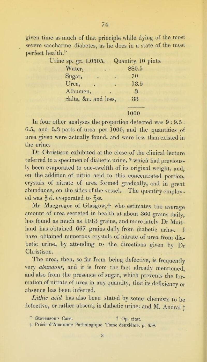 given time as much of that principle while dying of the most severe saccharine diabetes, as he does in a state of the most perfect health. Urine sp. gr. 1.0505. Quantity 10 pints. Water, . 880.5 Sugar, . • 70 Urea, . . 13.5 Albumen, . 3 Salts, &c. and loss, 33 1000 In four other analyses the proportion detected was 9 : 9.5 : 6.5, and 5.3 parts of urea per 1000, and the quantities of urea given were actually found, and were less than existed in the urine. Dr Christison exhibited at the close of the clinical lecture referred to a specimen of diabetic urine, * which had previous- ly been evaporated to one-twelfth of its original weight, and, on the addition of nitric acid to this concentrated portion, crystals of nitrate of urea formed gradually, and in great abundance, on the sides of the vessel. The quantity employ • ed was §vi. evaporated to ^ss. Mr Macgregor of Glasgow,-}- who estimates the average amount of urea secreted in health at about 360 grains daily, has found as much as 1013 grains, and more lately Dr Mait- land has obtained 667 grains daily from diabetic urine. I have obtained numerous crystals of nitrate of urea from dia- betic urine, by attending to the directions given by Dr Christison. The urea, then, so far from being defective, is frequently very abundant, and it is from the fact already mentioned, and also from the presence of sugar, which prevents the for- mation of nitrate of urea in any quantity, that its deficiency or absence has been inferred. Lithic acid has also been stated by some chemists to be defective, or rather absent, in diabetic urine; and M. Andral + * Stevenson's Case. f Op. citat. \ Precis d'Anatomic Pathologique, Tome deuxieme, p. 658. 3