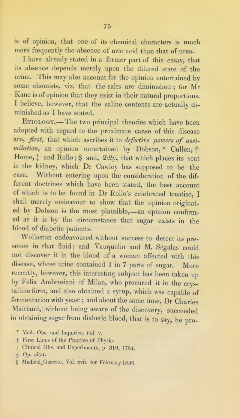 is of opinion, that one of its chemical characters is much more frequently the absence of uric acid than that of urea. I have already stated in a former part of this essay, that its absence depends merely upon the diluted state of the urine. This may also account for the opinion entertained by some chemists, viz. that the salts are diminished ; for Mi- Kane is of opinion that they exist in their natural proportions. I believe, however, that the saline contents are actually di- minished as I have stated. Etiology.—The two principal theories which have been adopted with regard to the proximate cause of this disease are, first, that which ascribes it to defective powers of assi- milation, an opinion entertained by Dobson, * Cullen, f Home, | and Rollo; § and, 2<%, that which places its seat in the kidney, which Dr Cawley has supposed to be the case. Without entering upon the consideration of the dif- ferent doctrines which have been stated, the best account of which is to be found in Dr Rollo's celebrated treatise, I shall merely endeavour to show that the opinion originat- ed by Dobson is the most plausible,—an opinion confirm- ed as it is by the circumstance that sugar exists in the blood of diabetic patients. Wollaston endeavoured without success to detect its pre- sence in that fluid; and Vauquelin and M. Segalas could not discover it in the blood of a woman affected with this disease, whose urine contained 1 in 7 parts of sugar. More recently, however, this interesting subject has been taken up by Felix Ambrosiani of Milan, who procured it in the crys- talline form, and also obtained a syrup, which was capable of fermentation with yeast; and about the same time, Dr Charles Maitland, || without being aware of the discovery, succeeded in obtaining sugar from diabetic blood, that is to say, he pro- * Med. Obs. and Inquiries, Vol- v. f First Lines of the Practice of Physic. f Clinical Obs. and Experiments, p. 319, 1784. § Op. citat. || Medical^,Gazette, Vol. xvii. for February 1836.
