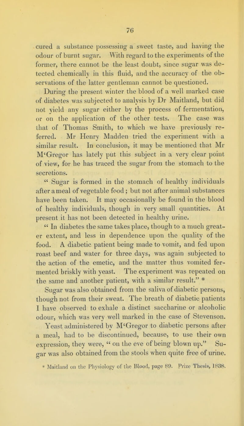cured a substance possessing a sweet taste, and having the odour of burnt sugar. With regard to the experiments of the former, there cannot be the least doubt, since sugar was de- tected chemically in this fluid, and the accuracy of the ob- servations of the latter gentleman cannot be questioned. During the present winter the blood of a well marked case of diabetes was subjected to analysis by Dr Maitland, but did not vield any sugar either by the process of fermentation, or on the application of the other tests. The case was that of Thomas Smith, to which we have previously re- ferred. Mr Henry Madden tried the experiment with a similar result. In conclusion, it may be mentioned that Mr M'Gregor has lately put this subject in a very clear point of view, for he has traced the sugar from the stomach to the secretions. Sugar is formed in the stomach of healthy individuals after a meal of vegetable food; but not after animal substances have been taken. It may occasionally be found in the blood of healthy individuals, though in very small quantities. At present it has not been detected in healthy urine. In diabetes the same takes place, though to a much great- er extent, and less in dependence upon the quality of the food. A diabetic patient being made to vomit, and fed upon roast beef and water for three days, was again subjected to the action of the emetic, and the matter thus vomited fer- mented briskly with yeast. The experiment was repeated on the same and another patient, with a similar result. * Sugar was also obtained from the saliva of diabetic persons, though not from their sweat. The breath of diabetic patients I have observed to exhale a distinct saccharine or alcoholic odour, which was very well marked in the case of Stevenson. Yeast administered by M'Gregor to diabetic persons after a meal, had to be discontinued, because, to use their own expression, they were, on the eve of being blown up. Su- gar was also obtained from the stools when quite free of urine. * Maitland on the Physiology of the Blood, page 89. Prize Thesis, 1838.