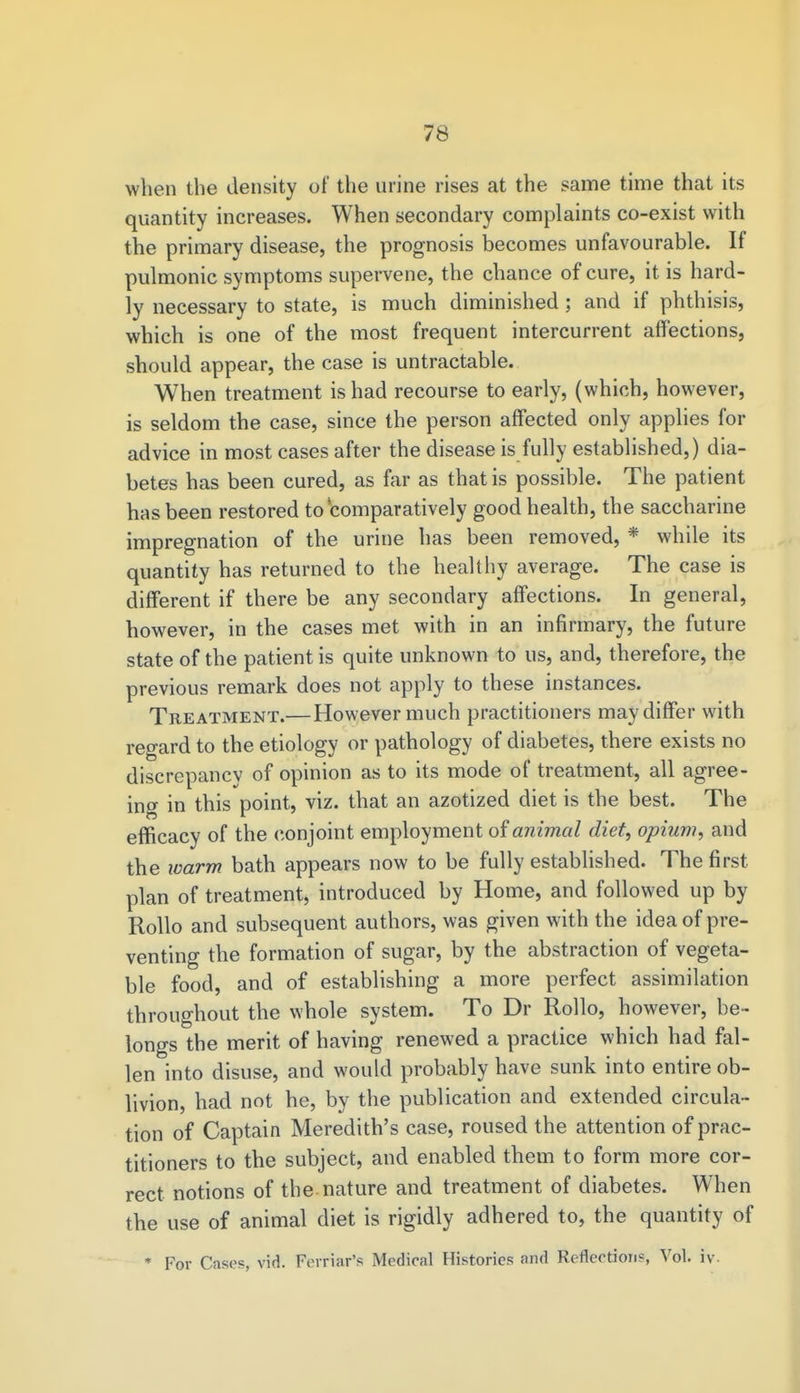 when the density of the urine rises at the same time that its quantity increases. When secondary complaints co-exist with the primary disease, the prognosis becomes unfavourable. If pulmonic symptoms supervene, the chance of cure, it is hard- ly necessary to state, is much diminished ; and if phthisis, which is one of the most frequent intercurrent affections, should appear, the case is untractable. When treatment is had recourse to early, (which, however, is seldom the case, since the person affected only applies for advice in most cases after the disease is fully established,) dia- betes has been cured, as far as that is possible. The patient has been restored to 'comparatively good health, the saccharine impregnation of the urine has been removed, * while its quantity has returned to the healthy average. The case is different if there be any secondary affections. In general, however, in the cases met with in an infirmary, the future state of the patient is quite unknown to us, and, therefore, the previous remark does not apply to these instances. Treatment.— However much practitioners may differ with regard to the etiology or pathology of diabetes, there exists no discrepancy of opinion as to its mode of treatment, all agree- ing in this point, viz. that an azotized diet is the best. The efficacy of the conjoint employment of animal diet, opium, and the warm bath appears now to be fully established. The first plan of treatment, introduced by Home, and followed up by Rollo and subsequent authors, was given with the idea of pre- venting the formation of sugar, by the abstraction of vegeta- ble food, and of establishing a more perfect assimilation throughout the whole system. To Dr Rollo, however, be- longs the merit of having renewed a practice which had fal- len into disuse, and would probably have sunk into entire ob- livion, had not he, by the publication and extended circula- tion of Captain Meredith's case, roused the attention of prac- titioners to the subject, and enabled them to form more cor- rect notions of the nature and treatment of diabetes. When the use of animal diet is rigidly adhered to, the quantity of * For Cases, vid. Ferriar's Medical Histories and Reflection?, Vol. iv.