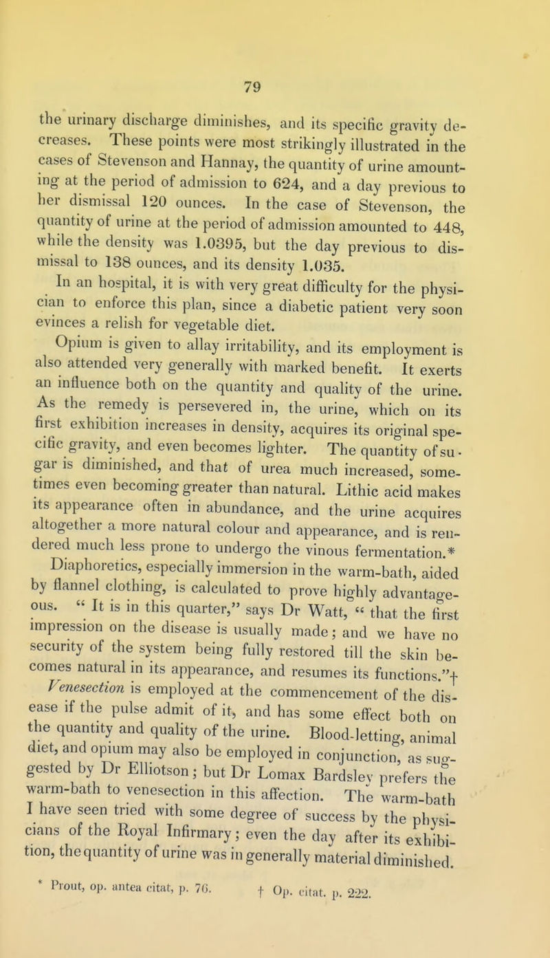 the urinary discharge diminishes, and its specific gravity de- creases. These points were most strikingly illustrated in the cases of Stevenson and Hannay, the quantity of urine amount- ing at the period of admission to 624, and a day previous to her dismissal 120 ounces. In the case of Stevenson, the quantity of urine at the period of admission amounted to 448, while the density was 1.0395, but the day previous to dis- missal to 138 ounces, and its density 1.035. In an hospital, it is with very great difficulty for the physi- cian to enforce this plan, since a diabetic patient very soon evinces a relish for vegetable diet. Opium is given to allay irritability, and its employment is also attended very generally with marked benefit. It exerts an influence both on the quantity and quality of the urine. As the remedy is persevered in, the urine, which on its first exhibition increases in density, acquires its original spe- cific gravity, and even becomes lighter. The quantity of su - gar is diminished, and that of urea much increased, some- times even becoming greater than natural. Lithic acid makes its appearance often in abundance, and the urine acquires altogether a more natural colour and appearance, and is ren- dered much less prone to undergo the vinous fermentation.* Diaphoretics, especially immersion in the warm-bath, aided by flannel clothing, is calculated to prove highly advantage- ous. « It is in this quarter, says Dr Watt, « that the first impression on the disease is usually made; and we have no security of the system being fully restored till the skin be- comes natural in its appearance, and resumes its functions.! Venesection is employed at the commencement of the dis- ease if the pulse admit of it, and has some effect both on the quantity and quality of the urine. Blood-letting, animal diet, and opium may also be employed in conjunction, as sug- gested by Dr Elhotson; but Dr Lomax Bardslev prefers the warm-bath to venesection in this affection. The warm-bath I have seen tried with some degree of success by the physi cians of the Royal Infirmary; even the day after its exhibi tion, the quantity of urine was in generally material diminished. * Promt, op. antea citat, p. 76. f Op. dtat. p. 222.