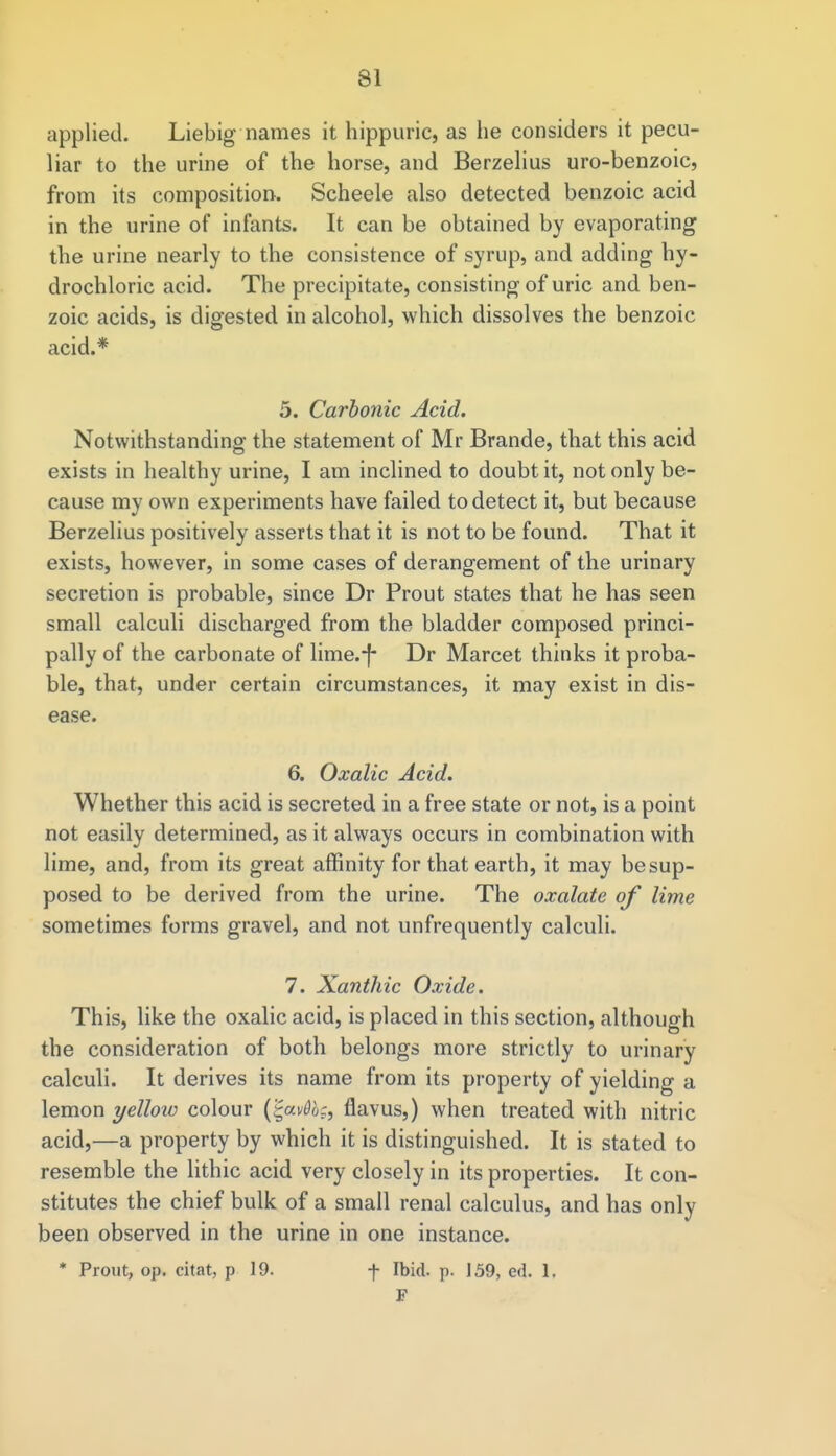 applied. Liebig names it hippuric, as he considers it pecu- liar to the urine of the horse, and Berzelius uro-benzoic, from its composition. Scheele also detected benzoic acid in the urine of infants. It can be obtained by evaporating the urine nearly to the consistence of syrup, and adding hy- drochloric acid. The precipitate, consisting of uric and ben- zoic acids, is digested in alcohol, which dissolves the benzoic acid.* 5. Carbonic Acid. Notwithstanding the statement of Mr Brande, that this acid exists in healthy urine, I am inclined to doubt it, not only be- cause my own experiments have failed to detect it, but because Berzelius positively asserts that it is not to be found. That it exists, however, in some cases of derangement of the urinary secretion is probable, since Dr Prout states that he has seen small calculi discharged from the bladder composed princi- pally of the carbonate of lime.-f- Dr Marcet thinks it proba- ble, that, under certain circumstances, it may exist in dis- ease. 6. Oxalic Acid. Whether this acid is secreted in a free state or not, is a point not easily determined, as it always occurs in combination with lime, and, from its great affinity for that earth, it may be sup- posed to be derived from the urine. The oxalate of lime sometimes forms gravel, and not unfrequently calculi. 7. Xanthic Oxide. This, like the oxalic acid, is placed in this section, although the consideration of both belongs more strictly to urinary calculi. It derives its name from its property of yielding a lemon yelloio colour (%av6b$9 flavus,) when treated with nitric acid,—a property by which it is distinguished. It is stated to resemble the lithic acid very closely in its properties. It con- stitutes the chief bulk of a small renal calculus, and has only been observed in the urine in one instance. * Prout, op. chat, p 19. f Ibid. p. 159, ed. 1. F