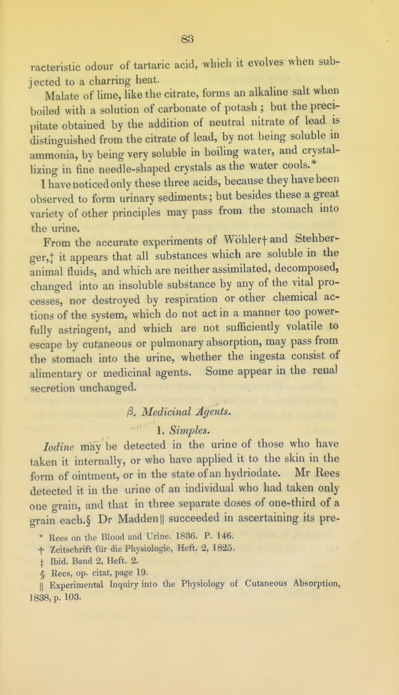 racteristic odour of tartaric acid, which it evolves when sub- jected to a charring heat. Malate of lime, like the citrate, forms an alkaline salt when boiled with a solution of carbonate of potash ; but the preci- pitate obtained by the addition of neutral nitrate of lead is distinguished from the citrate of lead, by not being soluble in ammonia, by being very soluble in boiling water, and crystal- lizing in fine needle-shaped crystals as the water cools.* I have noticed only these three acids, because they have been observed to form urinary sediments; but besides these a great variety of other principles may pass from the stomach into the urine. From the accurate experiments of Wohlerf and Stehber- ger,j it appears that all substances which are soluble in the animal fluids, and which are neither assimilated, decomposed, changed into an insoluble substance by any of the vital pro- cesses, nor destroyed by respiration or other chemical ac- tions of the system, which do not act in a manner too power- fully astringent, and which are not sufficiently volatile to escape by cutaneous or pulmonary absorption, may pass from the stomach into the urine, whether the ingesta consist of alimentary or medicinal agents. Some appear in the renal secretion unchanged. /3. Medicinal Agents. 1. Simples. Iodine may be detected in the urine of those who have taken it internally, or who have applied it to the skin in the form of ointment, or in the state of an hydriodate. Mr Rees detected it in the urine of an individual who had taken only one grain, and that in three separate doses of one-third of a grain each.§ Dr Madden || succeeded in ascertaining its pre- * Rees on the Blood and Urine. 1836. P. 146. t Zeitschrift fiir die Physiologie, Heft. 2, 1825. J Ibid. Band 2, Heft. 2. § Rees, op. citat, page 19. || Experimental Inquiry into the Physiology of Cutaneous Absorption, 1838, p. 103.