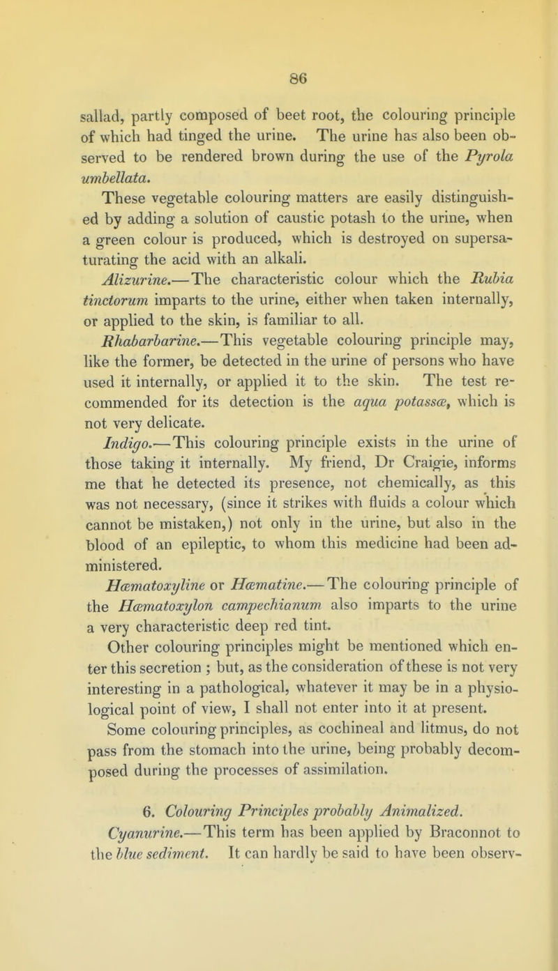 sallad, partly composed of beet root, the colouring principle of which had tinged the urine. The urine has also been ob- served to be rendered brown during the use of the Pyrola umbellata. These vegetable colouring matters are easily distinguish- ed by adding a solution of caustic potash to the urine, when a green colour is produced, which is destroyed on supersa- turating the acid with an alkali. Alizurine.—The characteristic colour which the Rubia tinctorum imparts to the urine, either when taken internally, or applied to the skin, is familiar to all. Rhabarbarine.—This vegetable colouring principle may, like the former, be detected in the urine of persons who have used it internally, or applied it to the skin. The test re- commended for its detection is the aqua potassa, which is not very delicate. Indigo.—This colouring principle exists in the urine of those taking it internally. My friend, Dr Craigie, informs me that he detected its presence, not chemically, as this was not necessary, (since it strikes with fluids a colour which cannot be mistaken,) not only in the urine, but also in the blood of an epileptic, to whom this medicine had been ad- ministered. Hczmatoxyline or Hcematine.— The colouring principle of the Hccmatoxylon campechianum also imparts to the urine a very characteristic deep red tint. Other colouring principles might be mentioned which en- ter this secretion ; but, as the consideration of these is not very interesting in a pathological, whatever it may be in a physio- logical point of view, I shall not enter into it at present. Some colouring principles, as cochineal and litmus, do not pass from the stomach into the urine, being probably decom- posed during the processes of assimilation. 6. Colouring Principles probably Animalized. Cyanurine.—This term has been applied by Braconnot to the blue sediment. It can hardly be said to have been observ-