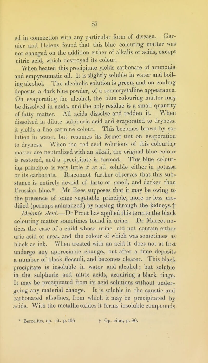 ed in connection with any particular form of disease. Gar- nier and Delens found that this blue colouring matter was not changed on the addition either of alkalis or acids, except nitric acid, which destroyed its colour. When heated this precipitate yields carbonate of ammonia and empyreumatic oil. It is slightly soluble in water and boil- ing alcohol. The alcoholic solution is green, and on cooling deposits a dark blue powder, of a semicrystalline appearance. On evaporating the alcohol, the blue colouring matter may be dissolved in acids, and the only residue is a small quantity of fatty matter. All acids dissolve and redden it. When dissolved in dilute sulphuric acid and evaporated to dryness, it vields a fine carmine colour. This becomes brown by so- lution in water, but resumes its former tint on evaporation to dryness. When the red acid solutions of this colouring matter are neutralized with an alkali, the original blue colour is restored, and a precipitate is formed. This blue colour- ing principle is very little if at all soluble either in potassa or its carbonate. Braconnot further observes that this sub- stance is entirely devoid of taste or smell, and darker than Prussian blue.* Mr Rees supposes that it may be owing to the presence of some vegetable principle, more or less mo- dified (perhaps animalized) by passing through the kidneys.-f- Melanic Acid.—Dr Prout has applied this term to the black colouring matter sometimes found in urine. Dr Marcet no- tices the case of a child whose urine did not contain either uric acid or urea, and the colour of which was sometimes as black as ink. When treated with an acid it does not at first undergo any appreciable change, but after a time deposits a number of black flocculi, and becomes clearer. This black precipitate is insoluble in water and alcohol; but soluble in the sulphuric and nitric acids, acquiring a black tinge. It may be precipitated from its acid solutions without under- going any material change. It is soluble in the caustic and carbonated alkalines, from which it may be precipitated by acids. With the metallic oxides it forms insoluble compounds * Bevzelius, op. cit. p. 405 f Op. citat, p. 80.