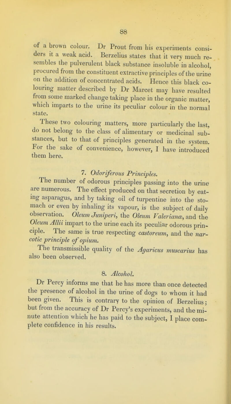 of a brown colour. Dr Prout from his experiments consi- ders it a weak acid. Berzelius states that it very much re- sembles the pulverulent black substance insoluble in alcohol, procured from the constituent extractive principles of the urine on the addition of concentrated acids. Hence this black co- louring matter described by Dr Marcet may have resulted from some marked change taking place in the organic matter, which imparts to the urine its peculiar colour in the normal state. These two colouring matters, more particularly the last, do not belong to the class of alimentary or medicinal sub- stances, but to that of principles generated in the system. For the sake of convenience, however, I have introduced them here. 7. Odoriferous Principles. The number of odorous principles passing into the urine are numerous. The effect produced on that secretion by eat- ing asparagus, and by taking oil of turpentine into the sto- mach or even by inhaling its vapour, is the subject of daily observation. Oleum Juniperi, the Oleum Valeriana?, and the Oleum Allii impart to the urine each its peculiar odorous prin- ciple. The same is true respecting castoreum, and the nar- cotic principle of opium. The transmissible quality of the Agaricus muscarius has also been observed. 8. Alcohol. Dr Percy informs me that he has more than once detected the presence of alcohol in the urine of dogs to whom it had been given. This is contrary to the opinion of Berzelius; but from the accuracy of Dr Percy's experiments, and the mi- nute attention which he has paid to the subject, I place com- plete confidence in his results.