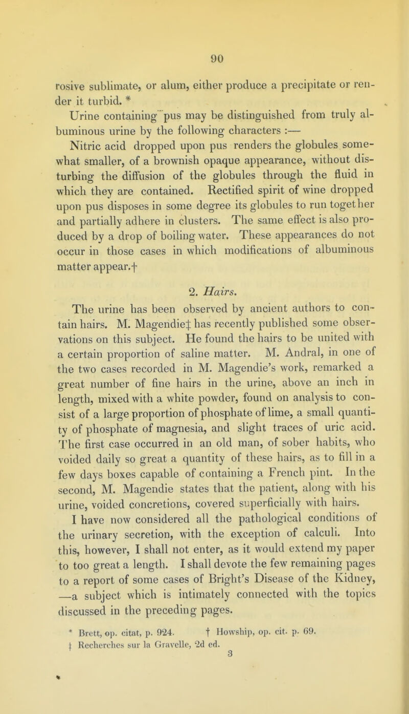 rosive sublimate, or alum, either produce a precipitate or ren- der it turbid. * Urine containing pus may be distinguished from truly al- buminous urine by the following characters :— Nitric acid dropped upon pus renders the globules some- what smaller, of a brownish opaque appearance, without dis- turbing the diffusion of the globules through the fluid in which they are contained. Rectified spirit of wine dropped upon pus disposes in some degree its globules to run together and partially adhere in clusters. The same effect is also pro- duced by a drop of boiling water. These appearances do not occur in those cases in which modifications of albuminous matter appear, f 2. Hairs. The urine has been observed by ancient authors to con- tain hairs. M. Magendieij: has recently published some obser- vations on this subject. He found the hairs to be united with a certain proportion of saline matter. M. Andral, in one of the two cases recorded in M. Magendie's work, remarked a great number of fine hairs in the urine, above an inch in length, mixed with a white powder, found on analysis to con- sist of a large proportion of phosphate of lime, a small quanti- ty of phosphate of magnesia, and slight traces of uric acid. The first case occurred in an old man, of sober habits, who voided daily so great a quantity of these hairs, as to fill in a few days boxes capable of containing a French pint. In the second, M. Magendie states that the patient, along with his urine, voided concretions, covered superficially with hairs. I have now considered all the pathological conditions of the urinary secretion, with the exception of calculi. Into this, however, I shall not enter, as it would extend my paper to too great a length. I shall devote the few remaining pages to a report of some cases of Bright's Disease of the Kidney, a subject which is intimately connected with the topics discussed in the preceding pages. * Brett, op. citat, p. 924. f Howship, op. cit- p. G9. \ Recherchcs sur la Gravelle, 2d ed. 3