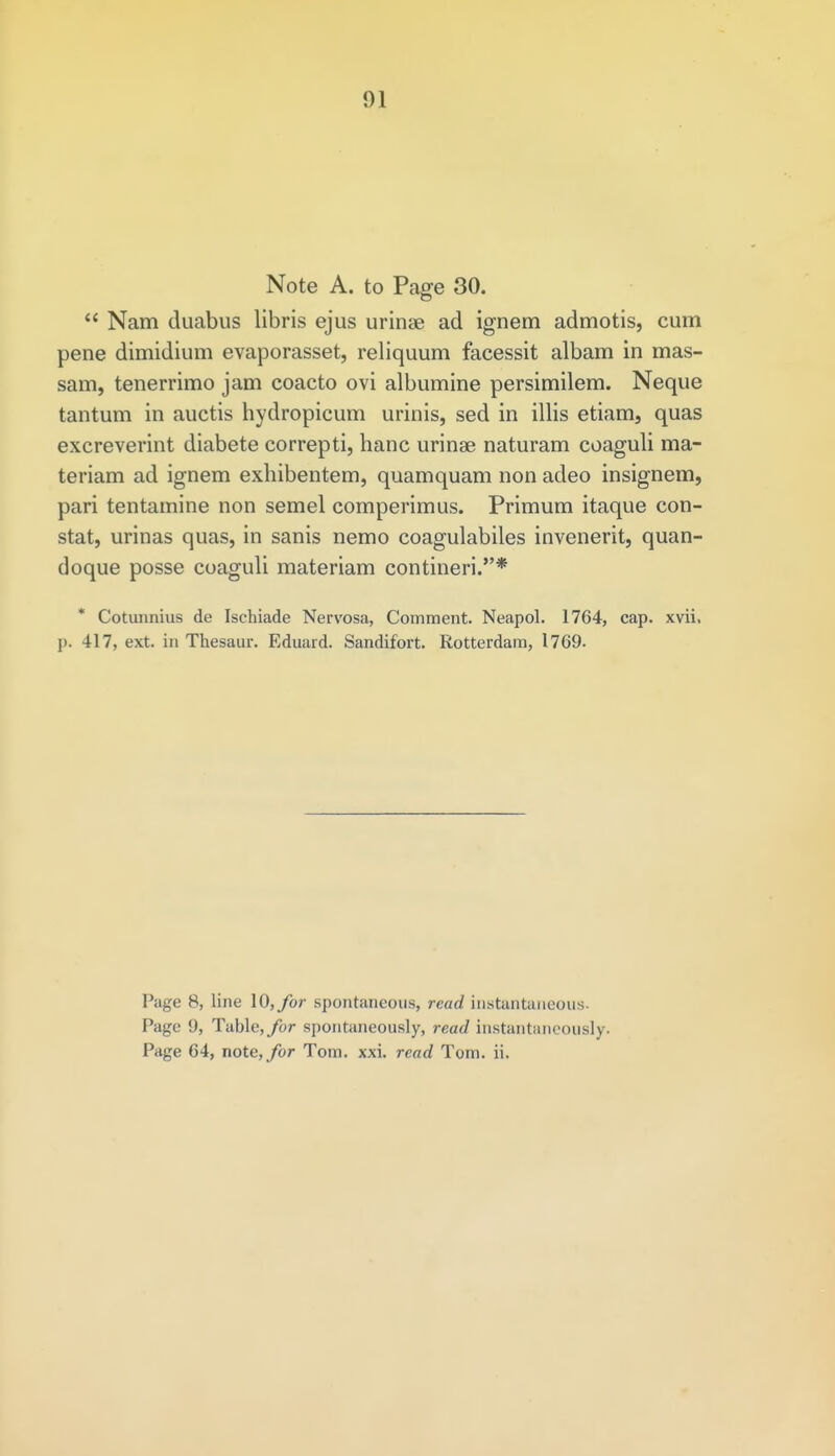 Note A. to Page 30.  Nam duabus libris ejus urinae ad ignem admotis, cum pene dimidium evaporasset, reliquum facessit albam in mas- sam, tenerrimo jam coacto ovi albumine persimilem. Neque tantum in auctis hydropicum urinis, sed in illis etiam, quas excreverint diabete correpti, hanc urinae naturam coaguli raa- teriam ad ignem exhibentem, quamquam non adeo insignem, pari tentamine non semel comperimus. Primum itaque con- stat, urinas quas, in sanis nemo coagulabiles invenerit, quan- doque posse coaguli materiam contineri.* * Cotunnius de Ischiade Nervosa, Comment. Neapol. 1764, cap. xvii. p. 417, ext. in Thesaur. Eduard. Sandifort. Rotterdam, 1769. Page 8, line 10, for spontaneous, read instantaneous- Page 9, Table, for spontaneously, read instantaneously. Page 64, note, for Tom. xxi. read Tom. ii.