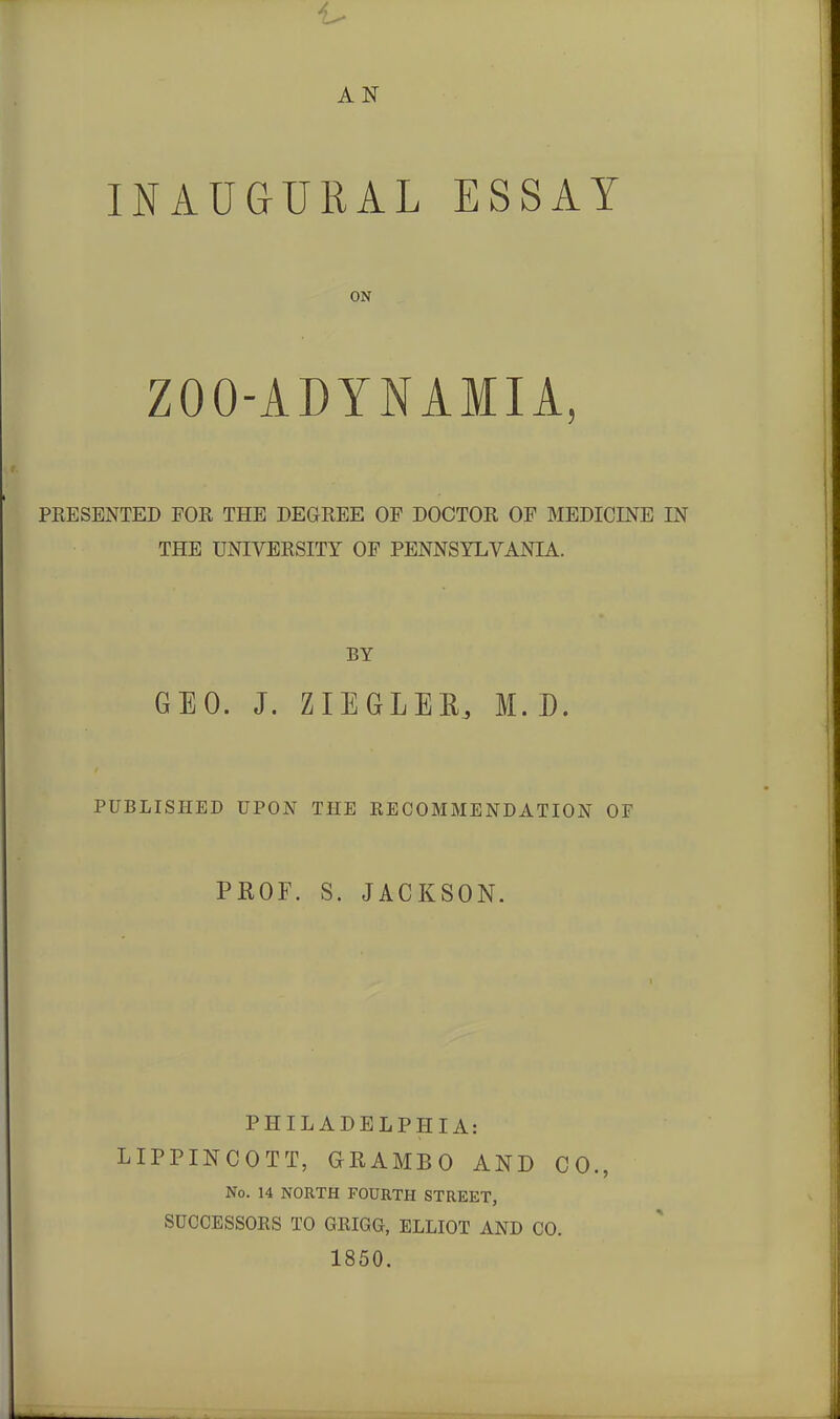 AN INAUGURAL ESSAY ON ZOO-ADYNAMIA, PRESENTED FOR THE DEGREE OF DOCTOR OF MEDICINE IN THE UNIVERSITY OF PENNSYLVANIA. BY GEO. J. ZIEGLEE, M. D. PUBLISHED UPON THE EECOMMENDATION OF PROF. S. JACKSON. PHILADELPHIA: LIPPINCOTT, GRAMBO AND CO., No. 14 NORTH FOURTH STREET, SUCCESSORS TO GRIGG, ELLIOT AND CO. 1850.