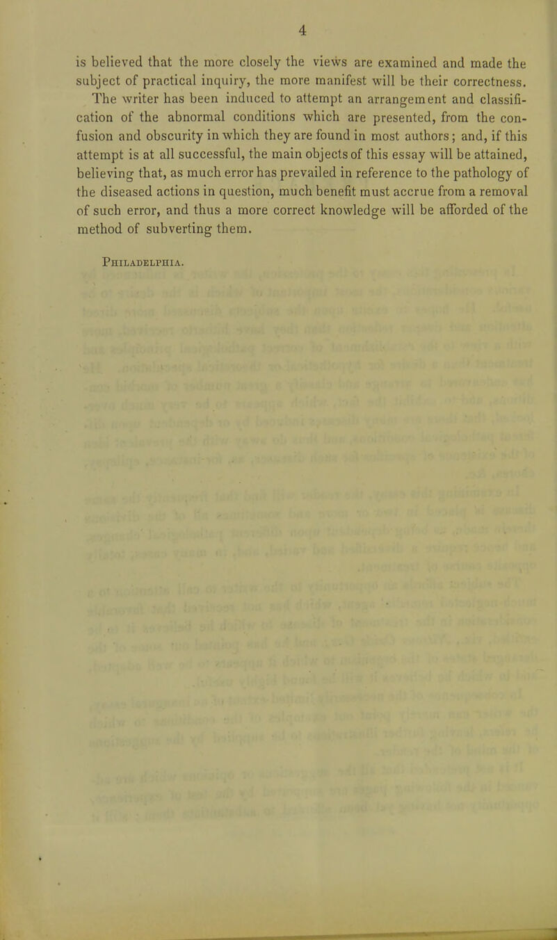 is believed that the more closely the views are examined and made the subject of practical inquiry, the more manifest will be their correctness. The writer has been induced to attempt an arrangement and classifi- cation of the abnormal conditions which are presented, from the con- fusion and obscurity in which they are found in most authors; and, if this attempt is at all successful, the main objects of this essay will be attained, believing that, as much error has prevailed in reference to the pathology of the diseased actions in question, much benefit must accrue from a removal of such error, and thus a more correct knowledge will be afforded of the method of subverting them. Philadelphia.