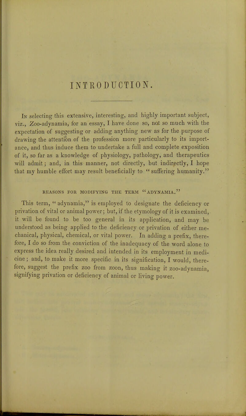 OTHODUCTION. In selecting this extensive, interesting, and highly important subject, viz., Zoo-adynamia, for an essay, I have done so, not so much with the expectation of suggesting or adding anything new as for the purpose of drawing the attention of the profession more particularly to its import- ance, and thus induce them to undertake a full and complete exposition of it, so far as a knowledge of physiology, pathology, and therapeutics will admit; and, in this manner, not directly, but indirectly, I hope that my humble effort may result beneficially to suffering humanity. REASONS FOR MODIFYING THE TERM ADYNAMIA. This term, adynamia, is employed to designate the deficiency or privation of vital or animal power; but, if the etymology of it is examined, it will be found to be too general in its application, and may be understood as being applied to the deficiency or privation of either me- chanical, physical, chemical, or vital power. In adding a prefix, there- fore, I do so from the conviction of the inadequacy of the word alone to express the idea really desired and intended in its employment in medi- cine; and, to make it more specific in its signification, I would, there- fore, suggest the prefix zoo from zoon, thus making it zoo-adynamia, signifying privation or deficiency of animal or living power.
