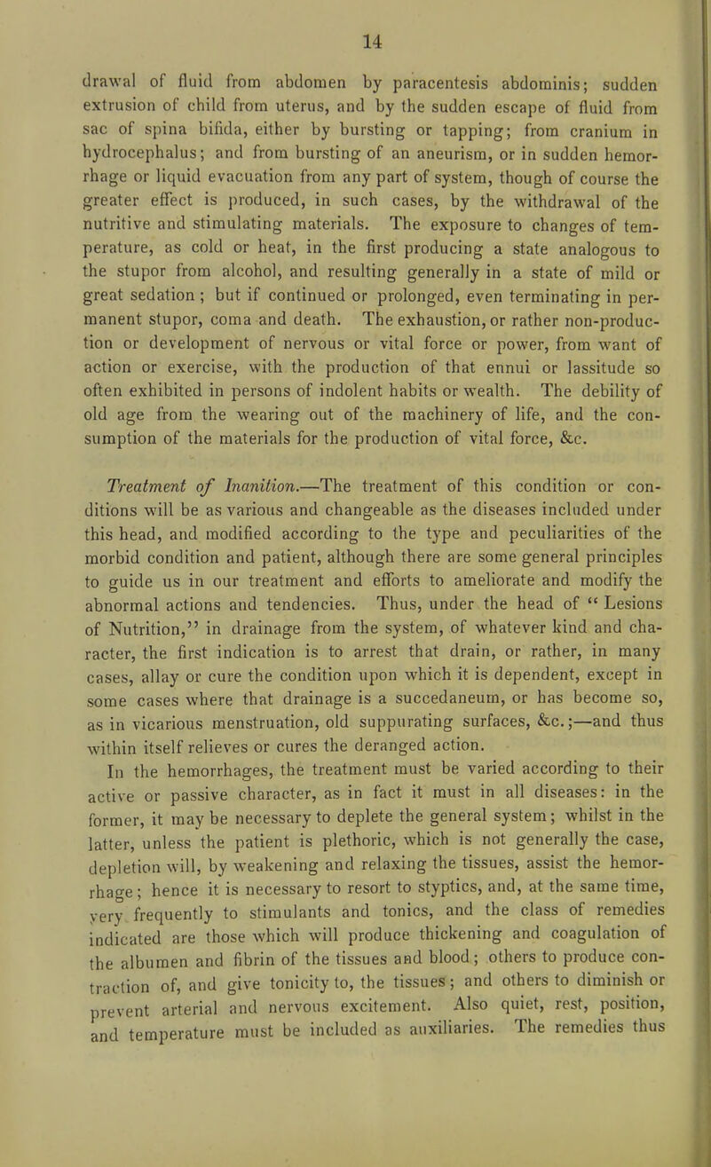 drawal of fluid from abdomen by paracentesis abdominis; sudden extrusion of child from uterus, and by tlie sudden escape of fluid from sac of spina bifida, either by bursting or tapping; from cranium in hydrocephalus; and from bursting of an aneurism, or in sudden hemor- rhage or liquid evacuation from any part of system, though of course the greater effect is produced, in such cases, by the withdrawal of the nutritive and stimulating materials. The exposure to changes of tem- perature, as cold or heat, in the first producing a state analogous to the stupor from alcohol, and resulting generally in a state of mild or great sedation ; but if continued or prolonged, even terminating in per- manent stupor, coma and death. The exhaustion, or rather non-produc- tion or development of nervous or vital force or power, from want of action or exercise, with the production of that ennui or lassitude so often exhibited in persons of indolent habits or wealth. The debility of old age from the wearing out of the machinery of life, and the con- sumption of the materials for the production of vital force, &c. Treatment of Inanition.—The treatment of this condition or con- ditions will be as various and changeable as the diseases included under this head, and modified according to the type and peculiarities of the morbid condition and patient, although there are some general principles to guide us in our treatment and efibrts to ameliorate and modify the abnormal actions and tendencies. Thus, under the head of  Lesions of Nutrition, in drainage from the system, of whatever kind and cha- racter, the first indication is to arrest that drain, or rather, in many cases, allay or cure the condition upon which it is dependent, except in some cases where that drainage is a succedaneurn, or has become so, as in vicarious menstruation, old suppurating surfaces, &c.;—and thus within itself relieves or cures the deranged action. In the hemorrhages, the treatment must be varied according to their active or passive character, as in fact it must in all diseases: in the former, it may be necessary to deplete the general system; whilst in the latter, unless the patient is plethoric, which is not generally the case, depletion will, by weakening and relaxing the tissues, assist the hemor- rhage ; hence it is necessary to resort to styptics, and, at the same time, yery frequently to stimulants and tonics, and the class of remedies indicated are those which will produce thickening and coagulation of the albumen and fibrin of the tissues and blood; others to produce con- traction of, and give tonicity to, the tissues; and others to diminish or prevent arterial and nervous excitement. Also quiet, rest, position, and temperature must be included as auxiliaries. The remedies thus