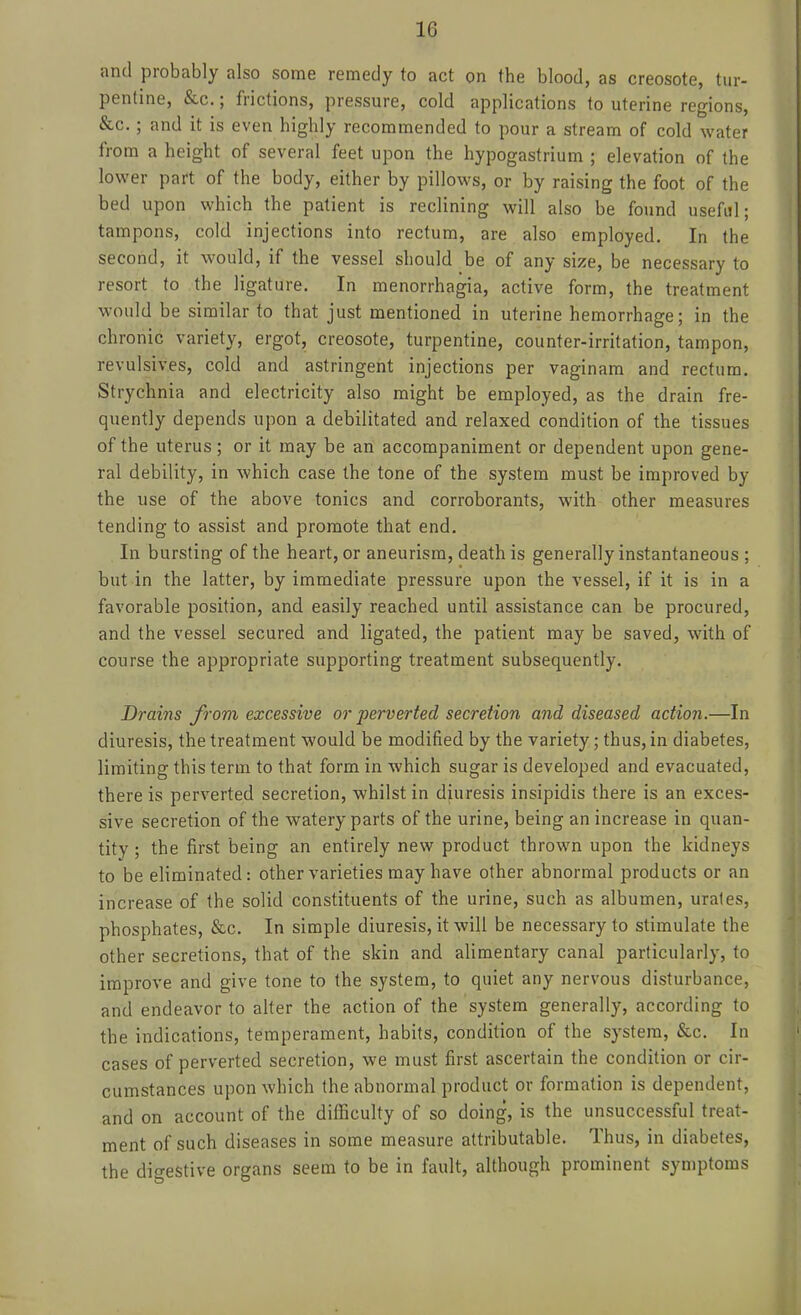 and probably also some remedy to act on the blood, as creosote, tur- pentine, &c.; frictions, pressure, cold applications to uterine regions, &c.; and it is even highly recommended to pour a stream of cold water from a height of several feet upon the hypogastrium ; elevation of the lower part of the body, either by pillows, or by raising the foot of the bed upon which the patient is reclining will also be found useful; tampons, cold injections into rectum, are also employed. In the second, it would, if the vessel should be of any size, be necessary to resort to the ligature. In menorrhagia, active form, the treatment would be similar to that just mentioned in uterine hemorrhage; in the chronic variety, ergot, creosote, turpentine, counter-irritation, tampon, revulsives, cold and astringent injections per vaginam and rectum. Strychnia and electricity also might be employed, as the drain fre- quently depends upon a debilitated and relaxed condition of the tissues of the uterus; or it may be an accompaniment or dependent upon gene- ral debility, in which case the tone of the system must be improved by the use of the above tonics and corroborants, with other measures tending to assist and promote that end. In bursting of the heart, or aneurism, death is generally instantaneous ; but in the latter, by immediate pressure upon the vessel, if it is in a favorable position, and easily reached until assistance can be procured, and the vessel secured and ligated, the patient may be saved, with of course the appropriate supporting treatment subsequently. Drains J'rom excessive or perverted secretion and diseased action.—In diuresis, the treatment would be modified by the variety; thus, in diabetes, limiting this term to that form in which sugar is developed and evacuated, there is perverted secretion, whilst in diuresis insipidis there is an exces- sive secretion of the watery parts of the urine, being an increase in quan- tity ; the first being an entirely new product thrown upon the kidneys to be eliminated: other varieties may have other abnormal products or an increase of the solid constituents of the urine, such as albumen, urates, phosphates, &c. In simple diuresis, it will be necessary to stimulate the other secretions, that of the skin and alimentary canal particularly, to improve and give tone to the system, to quiet any nervous disturbance, and endeavor to alter the action of the system generally, according to the indications, temperament, habits, condition of the system, &c. In cases of perverted secretion, we must first ascertain the condition or cir- cumstances upon which the abnormal product or formation is dependent, and on account of the difficulty of so doing, is the unsuccessful treat- ment of such diseases in some measure attributable. Thus, in diabetes, the digestive organs seem to be in fault, although prominent symptoms