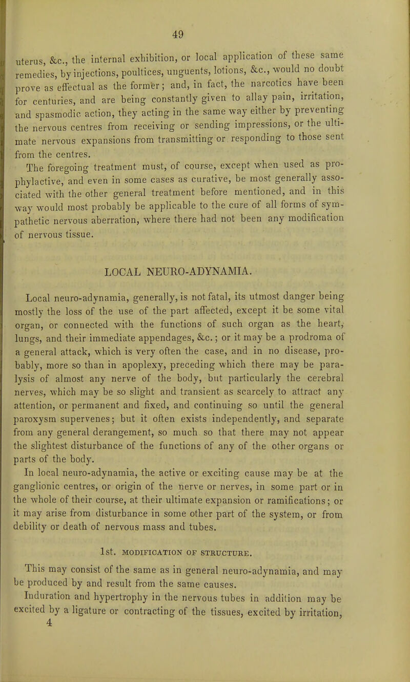 uterus, &c., the internal exhibition, or local application of these same remedies, by injections, poultices, unguents, lotions, &c., would no doubt prove as effectual as the former; and, in fact, the narcotics have been for centuries, and are being constantly given to allay pain, irritation, and spasmodic, action, they acting in the same way either by preventing the nervous centres from receiving or sending impressions, or the ulti- mate nervous expansions from transmitting or responding to those sent from the centres. The foregoing treatment must, of course, except when used as pro- phylactive, and even in some cases as curative, be most generally asso- ciated with the other general treatment before mentioned, and in this way would most probably be applicable to the cure of all forms of sym- pathetic nervous aberration, where there had not been any modification of nervous tissue. LOCAL NEURO-ADYNAMIA. Local neuro-adynamia, generally, is not fatal, its utmost danger being mostly the loss of the use of the part affected, except it be some vital organ, or connected with the functions of such organ as the heart, lungs, and their immediate appendages, &c.; or it may be a prodroma of a general attack, which is very often the case, and in no disease, pro- bably, more so than in apoplexy, preceding which there may be para- lysis of almost any nerve of the body, but particularly the cerebral nerves, which may be so slight and transient as scarcely to attract any attention, or permanent and fixed, and continuing so until the general paroxysm supervenes; but it often exists independently, and separate from any general derangement, so much so that there may not appear the slightest disturbance of the functions of any of the other organs or parts of the body. In local neuro-adynamia, the active or exciting cause may be at the ganglionic centres, or origin of the nerve or nerves, in some part or in the whole of their course, at their ultimate expansion or ramifications; or it may arise from disturbance in some other part of the system, or from debility or death of nervous mass and tubes. 1st. MODIFICATION OF STRUCTURE. This may consist of the same as in general neuro-adynamia, and may be produced by and result from the same causes. Induration and hypertrophy in the nervous tubes in addition may be excited by a ligature or contracting of the tissues, excited by irritation, 4