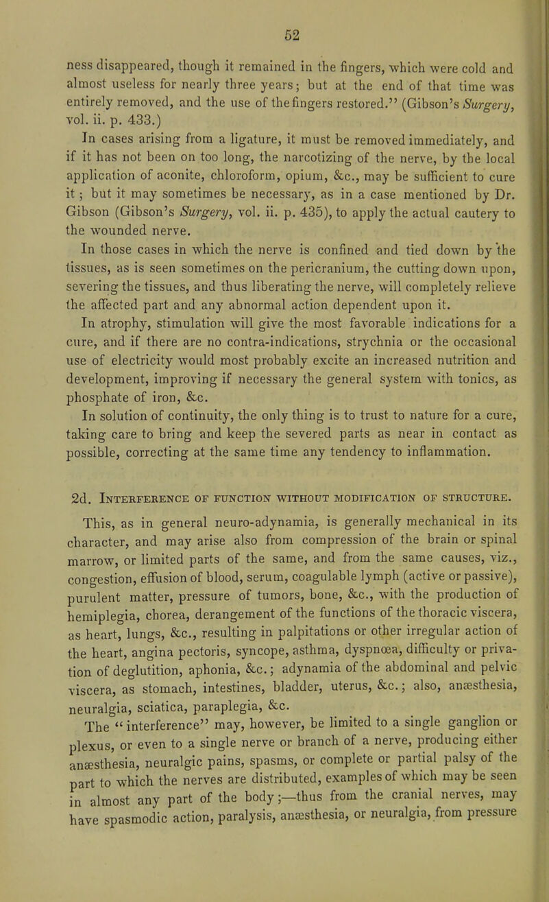 ness disappeared, though it remained in the fingers, which were cold and almost useless for nearly three years; but at the end of that time was entirely removed, and the use of the fingers restored. (Gibson's <S'ur^ery, vol. ii. p. 433.) In cases arising from a ligature, it must be removed immediately, and if it has not been on too long, the narcotizing of the nerve, by the local application of aconite, chloroform, opium, &c., may be sufficient to cure it; but it may sometimes be necessary, as in a case mentioned by Dr. Gibson (Gibson's Surgery, vol. ii. p. 435), to apply the actual cautery to the wounded nerve. In those cases in which the nerve is confined and tied down by the tissues, as is seen sometimes on the pericranium, the cutting down upon, severing the tissues, and thus liberating the nerve, will completely relieve the affected part and any abnormal action dependent upon it. In atrophy, stimulation will give the most favorable indications for a cure, and if there are no contra-indications, strychnia or the occasional use of electricity would most probably excite an increased nutrition and development, improving if necessary the general system with tonics, as phosphate of iron, &c. In solution of continuity, the only thing is to trust to nature for a cure, taking care to bring and keep the severed parts as near in contact as possible, correcting at the same time any tendency to inflammation. 2d. Interference of function without modification of structure. This, as in general neuro-adynamia, is generally mechanical in its character, and may arise also from compression of the brain or spinal marrow, or limited parts of the same, and from the same causes, viz., congestion, effusion of blood, serum, coagulable lymph (active or passive), purulent matter, pressure of tumors, bone, &c., with the production of hemiplegia, chorea, derangement of the functions of the thoracic viscera, as heart, lungs, &c., resulting in palpitations or other irregular action of the heart, angina pectoris, syncope, asthma, dyspnoea, difficulty or priva- tion of deglutition, aphonia, &c.; adynamia of the abdominal and pelvic viscera, as stomach, intestines, bladder, uterus, &c.; also, anesthesia, neuralgia, sciatica, paraplegia, &c. The  interference may, however, be limited to a single ganglion or plexus, or even to a single nerve or branch of a nerve, producing either anaesthesia, neuralgic pains, spasms, or complete or partial palsy of the part to which the nerves are distributed, examples of which may be seen in almost any part of the body;—thus from the cranial nerves, may have spasmodic action, paralysis, anaesthesia, or neuralgia, from pressure