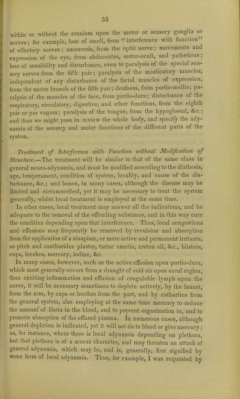 within or without the cranium upon the motor or sensory ganglia or nerves; for example, loss of smell, from interference with function of olfactory nerves; amaurosis, from the optic nerve ; movements and expression of the eye, from abducentes, raotor-oculi, and patheticus; loss of sensibility and disturbance, even to paralysis of the special sen- sory nerves from the fifth pair; paralysis of the masticatory muscles, independent of any disturbance of the facial muscles of expression, from the motor branch of the fifth pair; deafness, from portio-mollis; pa- ralysis of the muscles of the face, from portio-dura; disturbance of the respiratory, circulatory, digestive, and other functions, from the eighth pair or par vagum; paralysis of the tongue, from the hypoglossal, &c.; and thus we might pass in review the whole body, and specify the ady- namia of the sensory and motor functions of the different parts of the system. Treatment of Interference with Function without Modification of Structure.—The treatment will be similar to that of the same class in general neuro-adynamia, and must be modified according to the diathesis, age, temperament, condition of system, locality, and cause of the dis- turbance, &c.; and hence, in many cases, although the disease may be limited and circumscribed, yet it may be necessary to treat the system generally, whilst local treatment is employed at the same time. In other cases, local treatment may answer all the indications, and be adequate to the removal of the offending substance, and in this way cure the condition depending upon that interference. Thus, local congestions and effusions may frequently be removed by revulsion and absorption from the application of a sinapism, or more active and permanent irritants, as pitch and cantharides plaster, tartar emetic, croton oil, &c., blisters, cups, leeches, mercury, iodine, &c. In many cases, however, such as the active effusion upon portio-dura, which most generally occurs from a draught of cold air upon aural region, thus exciting inflammation and effusion of coagulable lymph upon the nerve, it will be necessary sometimes to deplete actively, by the lancet, from the arm, by cups or leeches from the part, and by cathartics from the general system, also employing at the same time mercury to reduce the amount of fibrin in the blood, and to prevent organization in, and to promote absorption of the effused plasma. In numerous cases, although general depletion is indicated, yet it will not do to bleed or give mercury; as, for instance, where there is local adynamia depending on plethora, but that plethora is of a serous character, and may threaten an attack of general adynamia, which may be, and is, generally, first signified by some form of local adynamia. Thus, for example, I was requested by