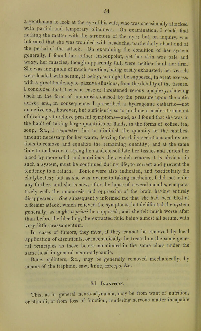 a gentleman to look at the eye of his wife, who was occasionally attacked with partial and temporary blindness. On examination, I could find nothing the matter with the structure of the eye; but, on inquiry, was informed that she was troubled with headache, particularly about and at the period of the attack. On examining the condition of her system generally, I found her rather embonpoint, yet her skin was pale and waxy, her muscles, though apparently full, were neither hard nor firm. She was incapable of much exertion, being easily exhausted; her vessels were loaded with serum, it being, as might be supposed, in great excess, with a great tendency to passive effusions, from the debility of the tissues. I concluded that it was a case of threatened serous apoplexy, showing itself in the form of amaurosis, caused by the pressure upon the optic nerve; and, in consequence, I prescribed a hydragogue cathartic—not an active one, however, but sufficiently so to produce a moderate amount of drainage, to relieve present symptoms—and, as I found that she was in the habit of taking large quantities of fluids, in the forms of coffee, tea, soup, &c., I requested her to diminish the quantity to the smallest amount necessary for her wants, leaving the daily secretions and excre- tions to remove and equalize the remaining quantity; and at the same time to endeavor to strengthen and consolidate her tissues and enrich her blood by more solid and nutritious diet, which course, it is obvious, in such a system, must be continued during life, to correct and prevent the tendency to a return. Tonics were also indicated, and particularly the chalybeates; but as she was averse to taking medicine, I did not order any further, and she is now, after the lapse of several months, compara- tively well, the amaurosis and oppression of the brain having entirely disappeared. She subsequently informed me that she had been bled at a former attack, which relieved the symptoms, but debilitated the system generally, as might a priori be supposed; and she felt much worse after than before the bleeding, the extracted fluid being almost all serum, with very little crassamentum. In cases of tumors, they must, if they cannot be removed by local application of discutients, or mechanically, be treated on the same gene- ral principles as those before mentioned in the same class under the same head in general neuro-adynamia. Bone, splinters, &c., may be generally removed mechanically, by means of the trephine, saw, knife, forceps, &c. 3d. Inanition. This, as in general neuro-adynamia, may be from want of nutrition, or stimuli, or from loss of function, rendering nervous matter incapable