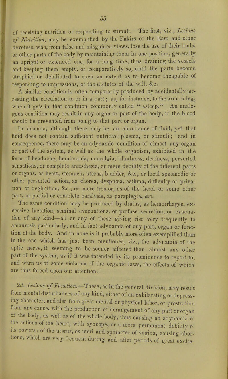 of receiving nutrition or responding to stimuli. The first, viz., Lesions of Mdrilion, may be exemplified by the Fakirs of the East and other devotees, who, from false and misguided views, lose the use of their limbs or other parts of the body by maintaining them in one position, generally an upright or extended one, for a long time, thus draining the vessels and keeping them empty, or comparatively so, until the parts become atrophied or debilitated to such an extent as to become incapable of responding to impressions, or the dictates of the will, &c. A similar condition is often temporarily produced by accidentally ar- resting the circulation to or in a part; as, for instance, to the arm or leg, when it gets in that condition commonly called  asleep. An analo- gous condition may result in any organ or part of the body, if the blood should be prevented from going to that part or organ. In aneemia, although there may be an abundance of fluid, yet that fluid does not contain sufficient nutritive plasma, or stimuli; and in consequence, there may be an adynamic condition of almost any organ or part of the system, as well as the whole organism, exhibited in the form of headache, hemicrania, neuralgia, blindness, deafness, perverted sensations, or complete anaesthesia, or mere debility of the different parts or organs, as heart, stomach, uterus, bladder, &c., or local spasmodic or other perverted action, as chorea, dyspnoea, asthma, difficulty or priva- tion of deglutition, &c., or mere tremor, as of the head or some other part, or partial or complete paralysis, as paraplegia, &c. The same condition may be produced by drains, as hemorrhages, ex- cessive lactation, seminal evacuations, or profuse secretion, or evacua- tion of any kind—all or any of these giving rise very frequently to amaurosis particularly, and in fact adynamia of any part, organ or func- tion of the body. And in none is it probably more often exemplified than in the one which has just been mentioned, viz., the adynamia of the optic nerve, it seeming to be sooner affected than almost any other part of the system, as if it was intended by its prominence to report to, and warn us of some violation of the organic laws, the effects of which are thus forced upon our attention. 2d. Lesions of Function.—'These, as in the general division, may result from mental disturbances of any kind, either of an exhilarating or depress- ing character, and also from great mental or physical labor, or prostration from any cause, with the production of derangement of any part or organ of the body, as well as of the whole body, thus causing an adynamia o the actions of the heart, with syncope, or a more permanent debility o Its powers ; of the uterus, os uteri and sphincter of vagina, causing abor- tions, which are very frequent during and after periods of great excite-
