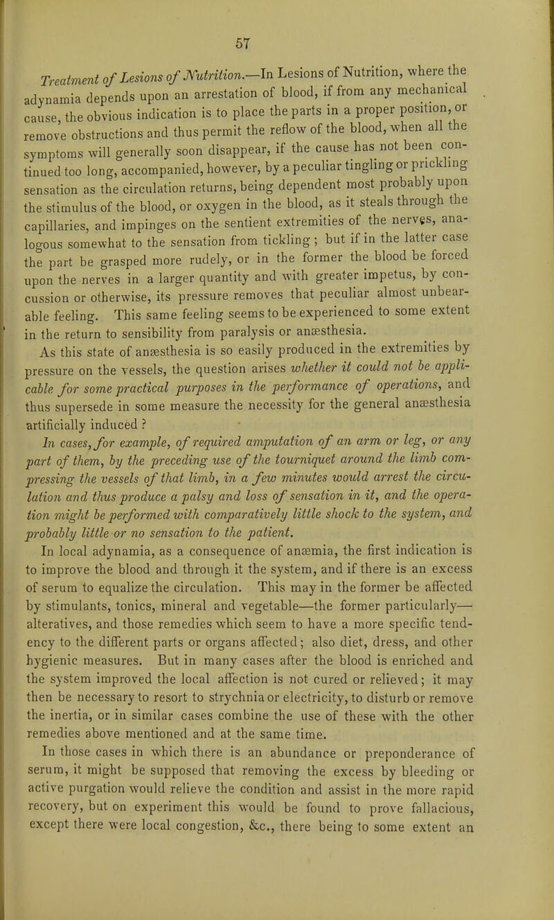 Treatmmt of Lesions of Mrition.-ln Lesions of Nutrition, where the adynamia depends upon an arrestation of bJood, if from any mechanical cause, the obvious indication is to place the parts in a proper position, or remove obstructions and thus permit the reflow of the blood, when all the symptoms will generally soon disappear, if the cause has not been con- tinned too long, accompanied, however, by a peculiar tingling or prickhng sensation as the circulation returns, being dependent most probably upon the stimulus of the blood, or oxygen in the blood, as it steals through the capillaries, and impinges on the sentient extremities of the nerves, ana- logous somewhat to the sensation from tickling; but if in the latter case the part be grasped more rudely, or in the former the blood be forced upon the nerves in a larger quantity and with greater impetus, by con- cussion or otherwise, its pressure removes that peculiar almost unbear- able feeling. This same feeling seems to be experienced to some extent in the return to sensibility from paralysis or anesthesia. As this state of ansBsthesia is so easily produced in the extremities by pressure on the vessels, the question arises whether it could not he appli- cable for some practical purposes in the performance of operations, and thus supersede in some measure the necessity for the general anaesthesia artificially induced ? In cases, for example, of required amputation of an arm or leg, or any part of them, by the preceding use of the tourniquet around the limb com- pressing the vessels of that limb, in a few minutes would arrest the circu- lation and thus produce a palsy and loss of sensation in it, and the opera- tion might be performed with comparatively little shock to the system, and probably little or no sensation to the patient. In local adynamia, as a consequence of anaemia, the first indication is to improve the blood and through it the system, and if there is an excess of serum to equalize the circulation. This may in the former be aflfected by stimulants, tonics, mineral and vegetable—the former particularly— alteratives, and those remedies which seem to have a more specific tend- ency to the different parts or organs affected; also diet, dress, and other hygienic measures. But in many cases after the blood is enriched and the system improved the local affection is not cured or relieved; it may then be necessary to resort to strychnia or electricity, to disturb or remove the inertia, or in similar cases combine the use of these with the other remedies above mentioned and at the same time. In those cases in which there is an abundance or preponderance of serum, it might be supposed that removing the excess by bleeding or active purgation would relieve the condition and assist in the more rapid recovery, but on experiment this would be found to prove fallacious, except there were local congestion, &c., there being lo some extent an