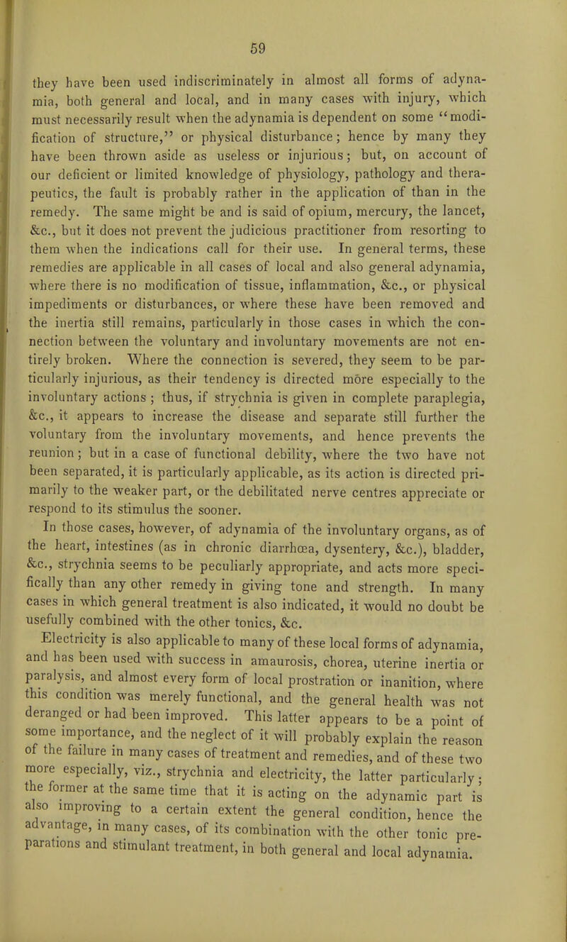 they have been used indiscriminately in almost all forms of adyna- mia, both general and local, and in many cases with injury, which must necessarily result when the adynamia is dependent on some modi- fication of structure, or physical disturbance; hence by many they have been thrown aside as useless or injurious; but, on account of our deficient or limited knowledge of physiology, pathology and thera- peutics, the fault is probably rather in the application of than in the remedy. The same might be and is said of opium, mercury, the lancet, &c., but it does not prevent the judicious practitioner from resorting to them when the indications call for their use. In general terms, these remedies are applicable in all cases of local and also general adynamia, where there is no modification of tissue, inflammation, &c., or physical impediments or disturbances, or where these have been removed and the inertia still remains, particularly in those cases in which the con- nection between the voluntary and involuntary movements are not en- tirely broken. Where the connection is severed, they seem to be par- ticularly injurious, as their tendency is directed more especially to the involuntary actions ; thus, if strychnia is given in complete paraplegia, &c., it appears to increase the disease and separate still further the voluntary from the involuntary movements, and hence prevents the reunion; but in a case of functional debility, where the two have not been separated, it is particularly applicable, as its action is directed pri- marily to the weaker part, or the debilitated nerve centres appreciate or respond to its stimulus the sooner. In those cases, however, of adynamia of the involuntary organs, as of the heart, intestines (as in chronic diarrhoea, dysentery, &c.), bladder, &c., strychnia seems to be peculiarly appropriate, and acts more speci- fically than any other remedy in giving tone and strength. In many cases in which general treatment is also indicated, it would no doubt be usefully combined with the other tonics, &c. Electricity is also applicable to many of these local forms of adynamia, and has been used with success in amaurosis, chorea, uterine inertia or paralysis, and almost every form of local prostration or inanition, where this condition was merely functional, and the general health was not deranged or had been improved. This latter appears to be a point of some importance, and the neglect of it will probably explain the reason of the failure in many cases of treatment and remedies, and of these two more especially, viz., strychnia and electricity, the latter particularly the former at the same time that it is acting on the adynamic part is also improving to a certain extent the general condition, hence the advantage, in many cases, of its combination with the other tonic pre- parations and stimulant treatment, in both general and local adynamia