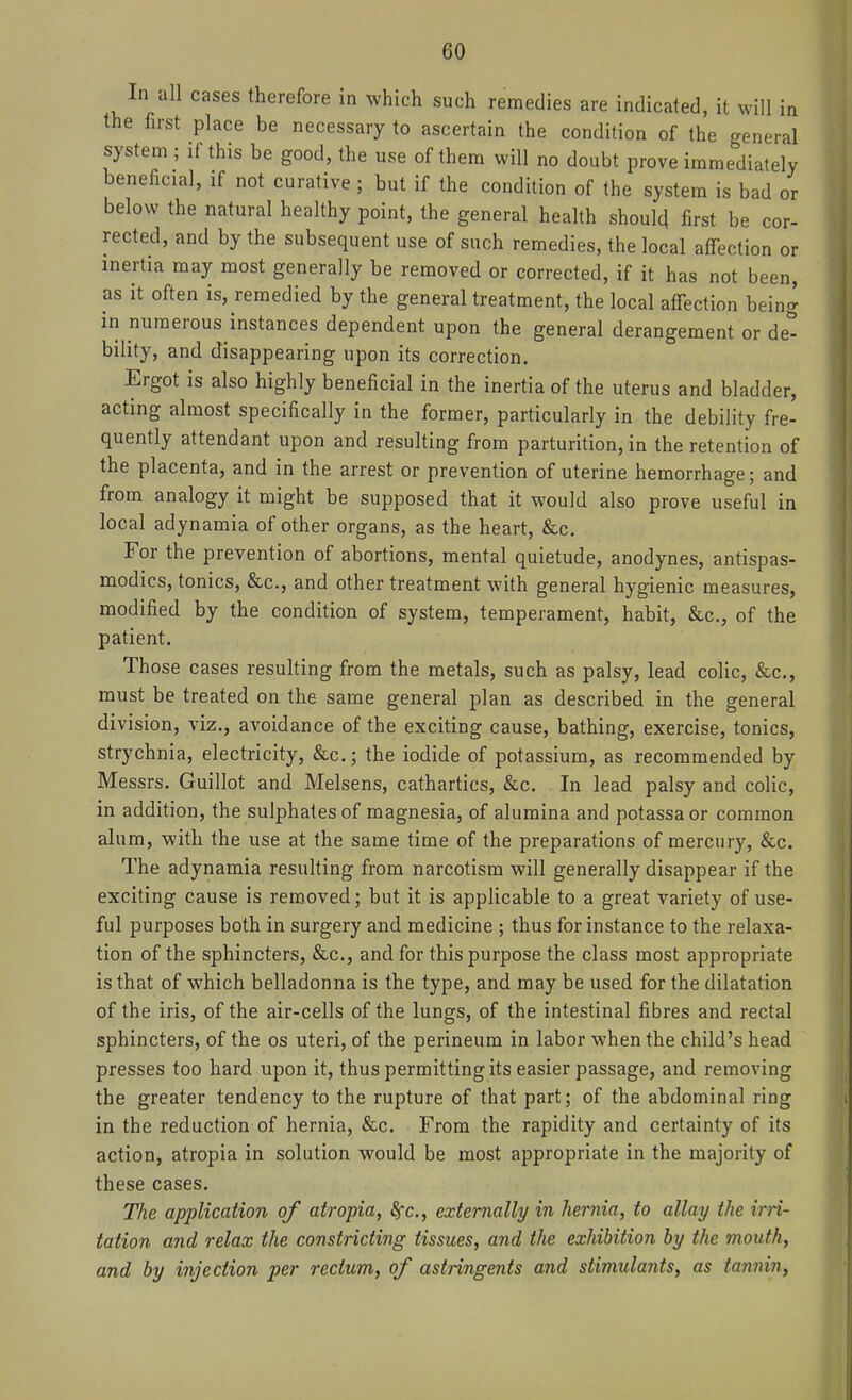 In all cases therefore in which such remedies are indicated, it will in the first place be necessary to ascertain the condition of the general system ; if this be good, the use of them will no doubt prove immediately beneficial, if not curative ; but if the condition of the system is bad or below the natural healthy point, the general health should first be cor- rected, and by the subsequent use of such remedies, the local aflfection or inertia may most generally be removed or corrected, if it has not been, as it often is, remedied by the general treatment, the local aflfection being in numerous instances dependent upon the general derangement or de- bility, and disappearing upon its correction. Ergot is also highly beneficial in the inertia of the uterus and bladder, acting almost specifically in the former, particularly in the debility fre- quently attendant upon and resulting from parturition, in the retention of the placenta, and in the arrest or prevention of uterine hemorrhage; and from analogy it might be supposed that it would also prove useful in local adynamia of other organs, as the heart, &c. For the prevention of abortions, mental quietude, anodynes, antispas- modics, tonics, &c., and other treatment with general hygienic measures, modified by the condition of system, temperament, habit, &c., of the patient. Those cases resulting from the metals, such as palsy, lead colic, &c., must be treated on the same general plan as described in the general division, viz., avoidance of the exciting cause, bathing, exercise, tonics, strychnia, electricity, &c.; the iodide of potassium, as recommended by Messrs. Guillot and Melsens, cathartics, &c. In lead palsy and colic, in addition, the sulphates of magnesia, of alumina and potassaor common alum, with the use at the same time of the preparations of mercury, &c. The adynamia resulting from narcotism will generally disappear if the exciting cause is removed; but it is applicable to a great variety of use- ful purposes both in surgery and medicine ; thus for instance to the relaxa- tion of the sphincters, &c., and for this purpose the class most appropriate is that of which belladonna is the type, and may be used for the dilatation of the iris, of the air-cells of the lungs, of the intestinal fibres and rectal sphincters, of the os uteri, of the perineum in labor when the child's head presses too hard upon it, thus permitting its easier passage, and removing the greater tendency to the rupture of that part; of the abdominal ring in the reduction of hernia, &c. From the rapidity and certainty of its action, atropia in solution would be most appropriate in the majority of these cases. The application of atropia, 8fc., externally in hernia, to allay the irn- tation and relax the constricting tissues, and the exhibition by the mouth, and by injection per rectum, of astringents and stimulants, as tannin,