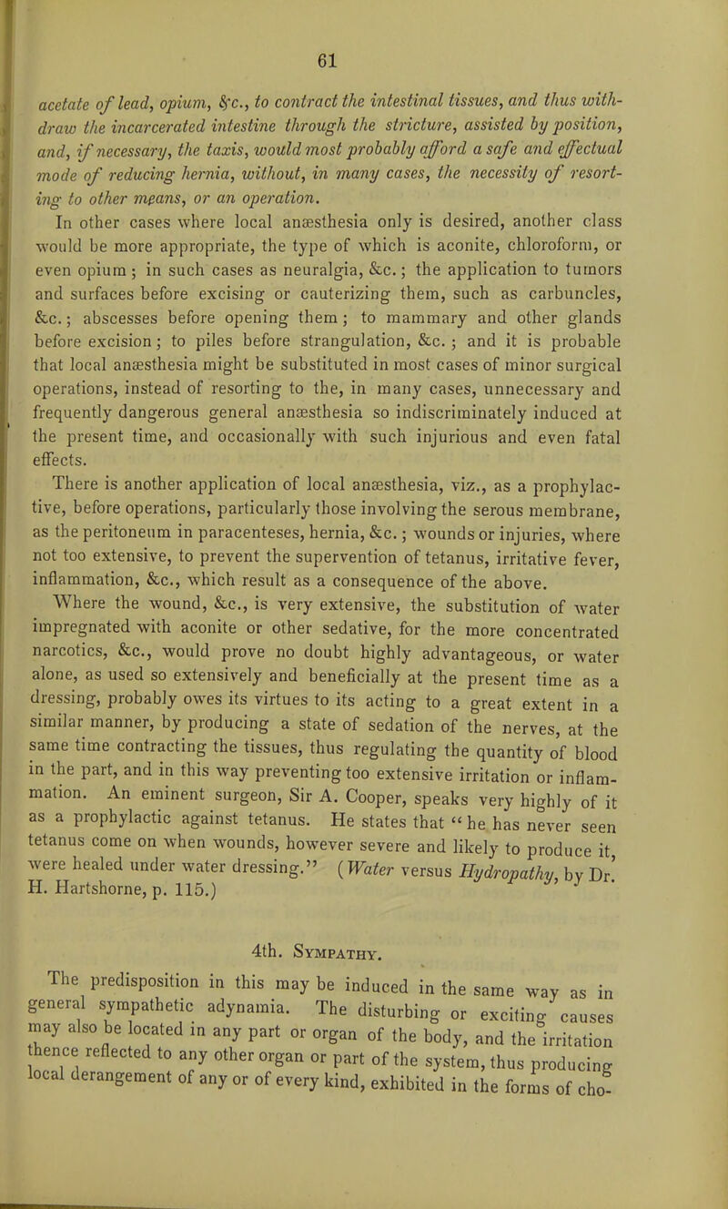 acetate of lead, opium, Sfc, to contract the intestinal tissues, and thus with- draw the incarcerated intestine through the stricture, assisted by position, and, if necessary, the taxis, would most probably afford a safe and effectual mode of reducing hernia, without, in many cases, the necessity of resort- ing to other means, or an operation. In other cases where local anaesthesia only is desired, another class would be more appropriate, the type of which is aconite, chloroform, or even opium ; in such cases as neuralgia, &c.; the application to tumors and surfaces before excising or cauterizing them, such as carbuncles, &c.; abscesses before opening them; to mammary and other glands before excision; to piles before strangulation, &c. ; and it is probable that local anesthesia might be substituted in most cases of minor surgical operations, instead of resorting to the, in many cases, unnecessary and frequently dangerous general anaesthesia so indiscriminately induced at the present time, and occasionally with such injurious and even fatal effects. There is another application of local anaesthesia, viz., as a prophylac- tive, before operations, particularly those involving the serous membrane, as the peritoneum in paracenteses, hernia, &c.; wounds or injuries, where not too extensive, to prevent the supervention of tetanus, irritative fever, inflammation, &c., which result as a consequence of the above. Where the wound, &c., is very extensive, the substitution of water impregnated with aconite or other sedative, for the more concentrated narcotics, &c., would prove no doubt highly advantageous, or water alone, as used so extensively and beneficially at the present time as a dressing, probably owes its virtues to its acting to a great extent in a similar manner, by producing a state of sedation of the nerves, at the same time contracting the tissues, thus regulating the quantity of blood in the part, and in this way preventing too extensive irritation or inflam- mation. An eminent surgeon. Sir A. Cooper, speaks very highly of it as a prophylactic against tetanus. He states that he has never seen tetanus come on when wounds, however severe and likely to produce it were healed under water dressing. (Water versus Hydropathy by Dr' H. Hartshorne, p. 115.) • 4th. Sympathy. The predisposition in this may be induced in the same way as in general sympathetic adynamia. The disturbing or exciting causes may also be located m any part or organ of the body, and the irritation hence reflected to any other organ or part of the system, thus producing local derangement of any or of every kind, exhibited in the forms of cho-