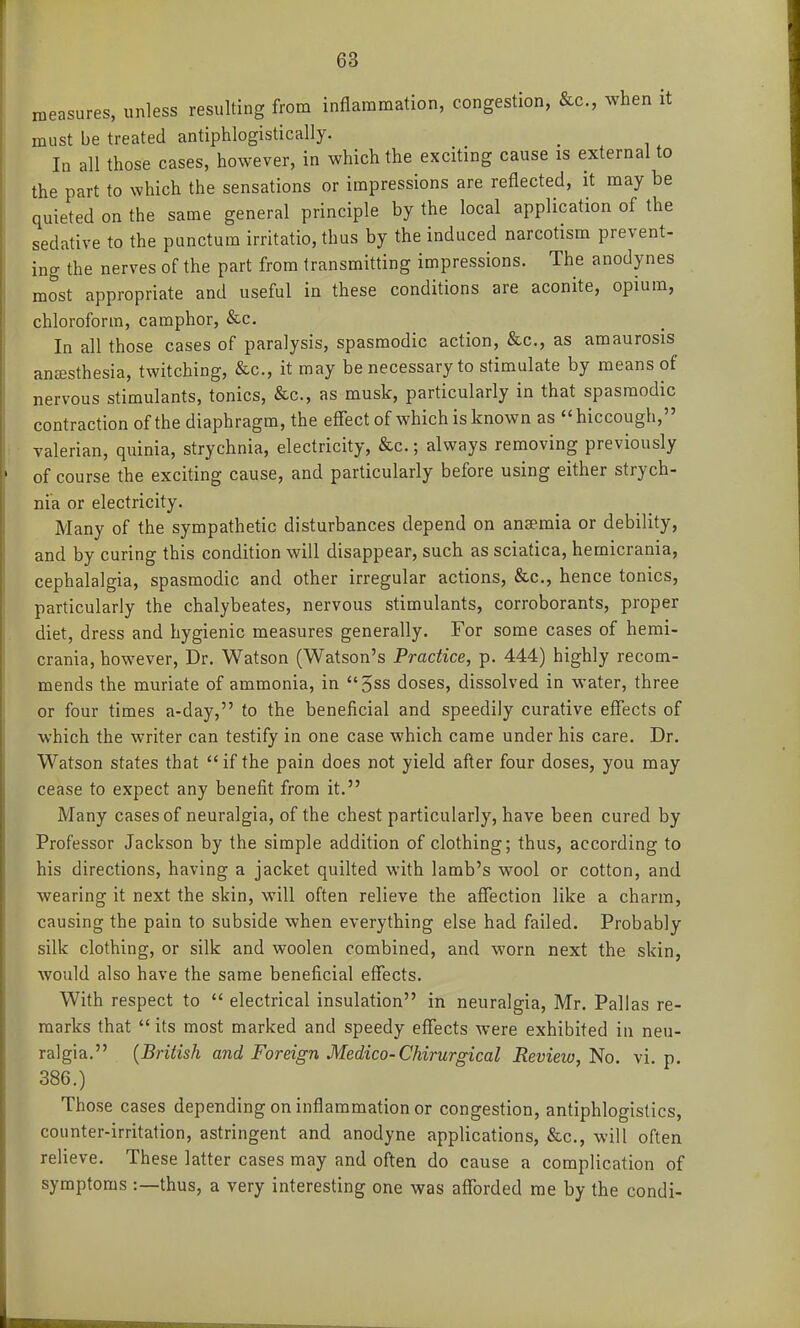 measures, unless resulting from inflammation, congestion, &c., when it must be treated antiphlogistically. In all those cases, however, in which the exciting cause is external to the part to which the sensations or impressions are reflected, it may be quieted on the same general principle by the local application of the sedative to the punctura irritatio, thus by the induced narcotism prevent- ing the nerves of the part from transmitting impressions. The anodynes most appropriate and useful in these conditions are aconite, opium, chloroform, camphor, &c. In all those cases of paralysis, spasmodic action, &c., as amaurosis anesthesia, twitching, &c., it may be necessary to stimulate by means of nervous stimulants, tonics, &c., as musk, particularly in that spasmodic contraction of the diaphragm, the effect of which is known as hiccough, valerian, quinia, strychnia, electricity, &c.; always removing previously of course the exciting cause, and particularly before using either strych- nia or electricity. Many of the sympathetic disturbances depend on anaemia or debility, and by curing this condition will disappear, such as sciatica, hernicrania, cephalalgia, spasmodic and other irregular actions, &c., hence tonics, particularly the chalybeates, nervous stimulants, corroborants, proper diet, dress and hygienic measures generally. For some cases of herni- crania, however. Dr. Watson (Watson's Practice, p. 444) highly recom- mends the muriate of ammonia, in 5ss doses, dissolved in water, three or four times a-day, to the beneficial and speedily curative effects of which the writer can testify in one case which came under his care. Dr. Watson states that if the pain does not yield after four doses, you may cease to expect any benefit from it. Many cases of neuralgia, of the chest particularly, have been cured by Professor Jackson by the simple addition of clothing; thus, according to his directions, having a jacket quilted with lamb's wool or cotton, and wearing it next the skin, will often relieve the affection like a charm, causing the pain to subside when everything else had failed. Probably silk clothing, or silk and woolen combined, and worn next the skin, would also have the same beneficial effects. With respect to  electrical insulation in neuralgia, Mr. Pallas re- marks that  its most marked and speedy effects were exhibited in neu- ralgia. {British and Foreign Medico-Chirurgical Review,'No. vi. p. 386.) Those cases depending on inflammation or congestion, antiphlogistics, counter-irritation, astringent and anodyne applications, &c., will often relieve. These latter cases may and often do cause a complication of symptoms :—thus, a very interesting one was afforded me by the condi-
