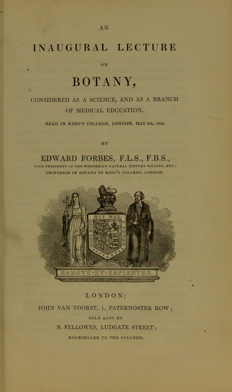 AN INAUGURAL LECTURE ON BOTANY, CONSIDERED AS A SCIENCE, AND AS A BRANCH OF MEDICAL EDUCATION. HEAD IN KING’S COLLEGE, LONDON, MAY 8tU, 1843. BY EDWARD FORBES, F.L.S., F.B.S., VICE-PRESIDENT OF THE WERNERIAN NATURAL niSTORY SOCIETY, ETC.; PROFESSOR OF BOTANY IN KING’S COLLEGE, LONDON. QTUli: MAIL LONDON: JOHN VAN VOORST, 1, PATERNOSTER ROW ; SOLD ALSO BY B. FELLOWES, LUDGATE STREET; BOOKSELLER TO THE COLLEGE.