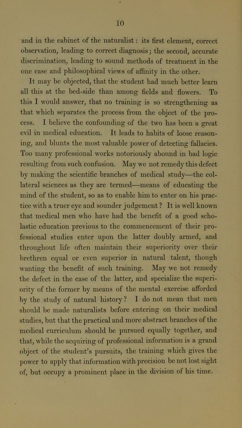 and in the cabinet of the naturalist: its first element, correct observation, leading to correct diagnosis; the second, accurate discrimination, leading to sound methods of treatment in the one case and philosophical views of affinity in the other. It may be objected, that the student had much better learn all this at the bed-side than among fields and flowers. To this I would answer, that no training is so strengthening as that which separates the process from the object of the pro- cess. I believe the confounding of the two has been a great evil in medical education. It leads to habits of loose reason- ing, and blunts the most valuable power of detecting fallacies. Too many professional works notoriously abound in bad logic resulting from such confusion. May we not remedy this defect by making the scientific branches of medical study—the col- lateral sciences as they are termed—means of educating the mind of the student, so as to enable him to enter on his prac- tice with a truer eye and sounder judgement ? It is well known that medical men wrho have had the benefit of a good scho- lastic education previous to the commencement of their pro- fessional studies enter upon the latter doubly armed, and throughout life often maintain their superiority over their brethren equal or even superior in natural talent, though wanting the benefit of such training. May we not remedy the defect in the case of the latter, and specialize the superi- ority of the former by means of the mental exercise afforded by the study of natural history ? I do not mean that men should be made naturalists before entering on their medical studies, but that the practical and more abstract branches of the medical curriculum should be pursued equally together, and that, while the acquiring of professional information is a grand object of the student’s pursuits, the training which gives the power to apply that information with precision be not lost sight of, but occupy a prominent place in the division of his time.