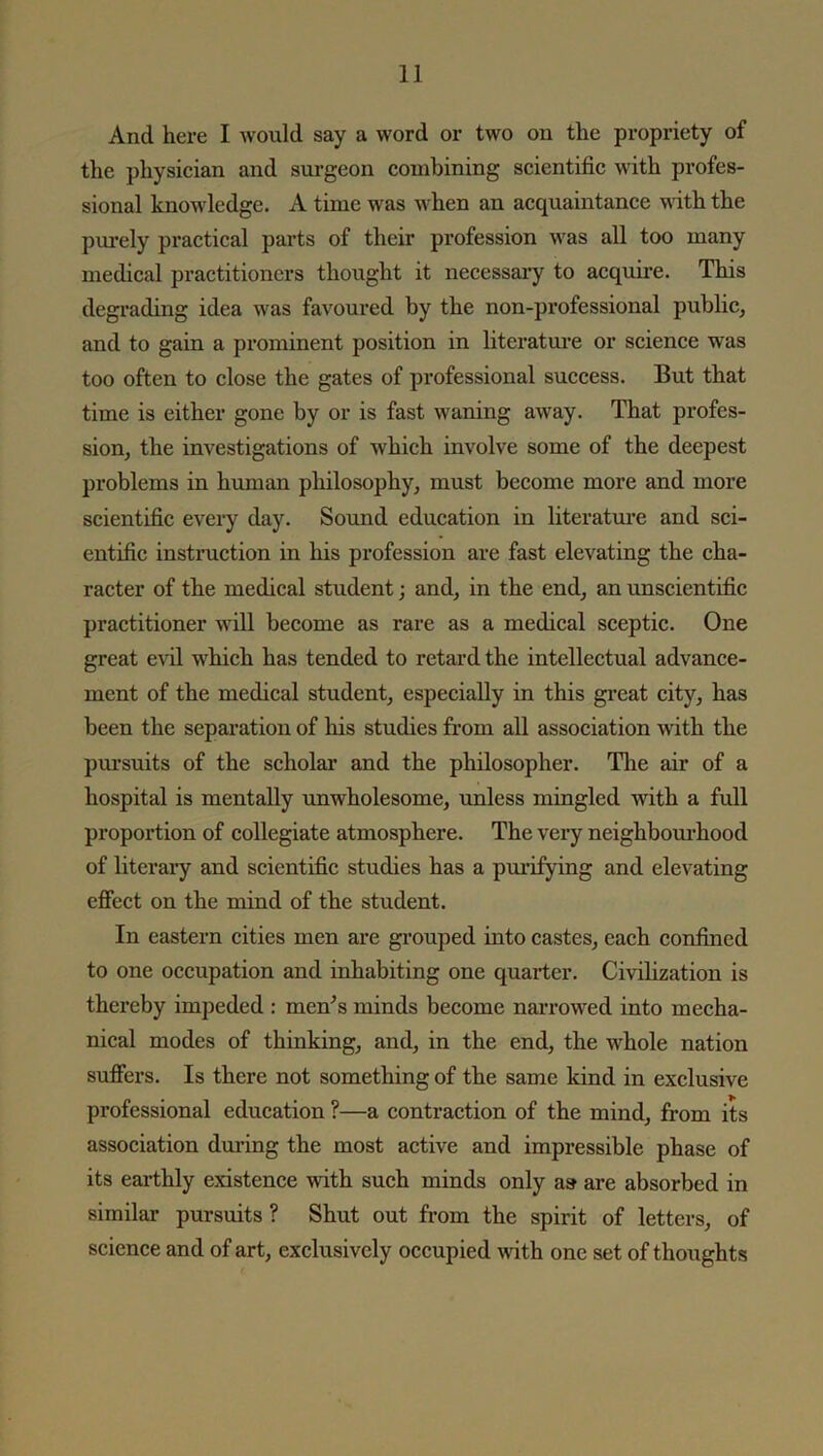 And here I would say a word or two on the propriety of the physician and surgeon combining scientific with profes- sional knowledge. A time was when an acquaintance with the purely practical parts of their profession was all too many medical practitioners thought it necessary to acquire. This degrading idea was favoured by the non-professional public, and to gain a prominent position in literature or science was too often to close the gates of professional success. But that time is either gone by or is fast waning away. That profes- sion, the investigations of which involve some of the deepest problems in human philosophy, must become more and more scientific every day. Sound education in literature and sci- entific instruction in his profession are fast elevating the cha- racter of the medical student; and, in the end, an unscientific practitioner will become as rare as a medical sceptic. One great evil which has tended to retard the intellectual advance- ment of the medical student, especially in this great city, has been the separation of his studies from all association with the pursuits of the scholar and the philosopher. The air of a hospital is mentally unwholesome, unless mingled with a full proportion of collegiate atmosphere. The very neighbourhood of literary and scientific studies has a purifying and elevating effect on the mind of the student. In eastern cities men are grouped into castes, each confined to one occupation and inhabiting one quarter. Civilization is thereby impeded : men's minds become narrowed into mecha- nical modes of thinking, and, in the end, the whole nation suffers. Is there not something of the same kind in exclusive professional education ?—a contraction of the mind, from its association during the most active and impressible phase of its earthly existence with such minds only as are absorbed in similar pursuits ? Shut out from the spirit of letters, of science and of art, exclusively occupied with one set of thoughts
