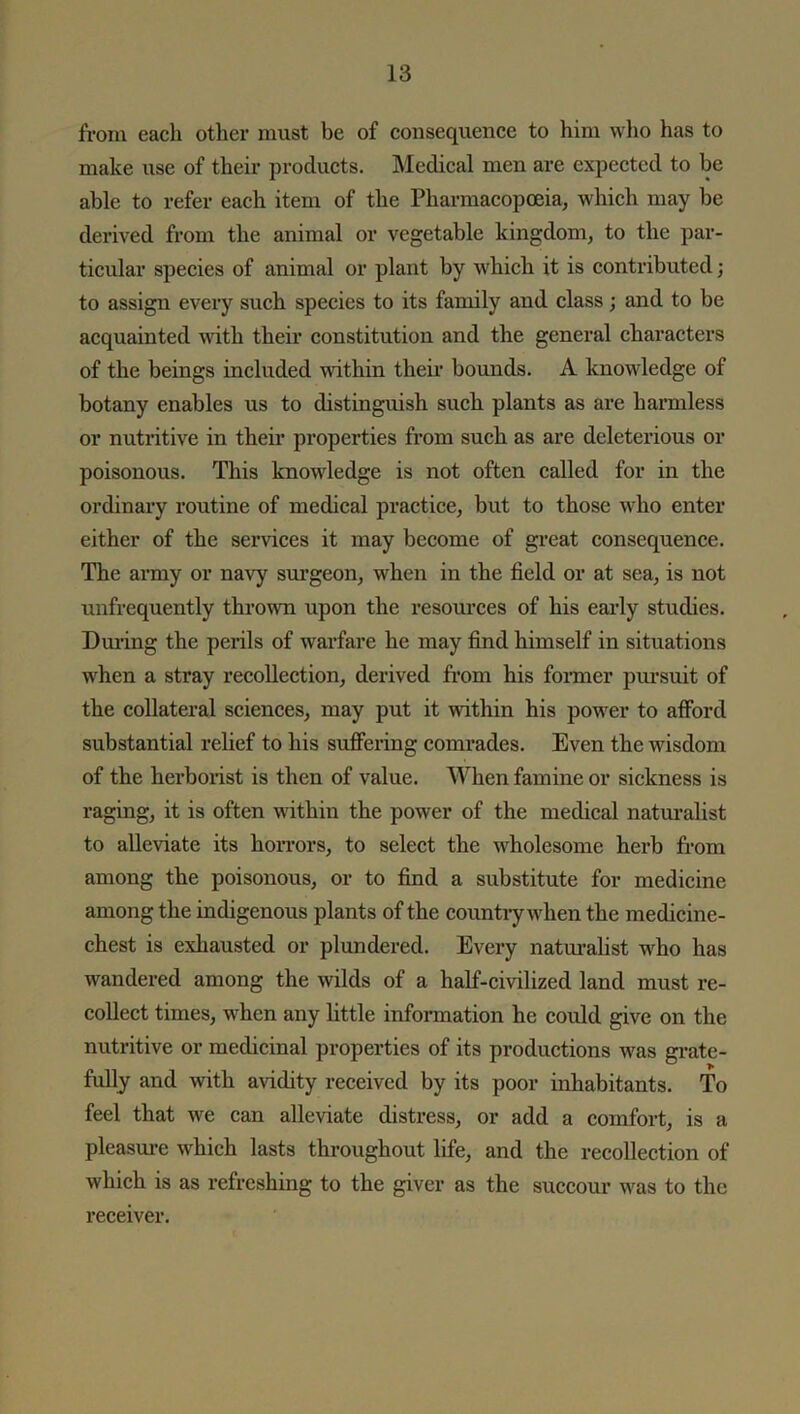 from each other must be of consequence to him who has to make use of their products. Medical men are expected to be able to refer each item of the Pharmacopoeia, which may be derived from the animal or vegetable kingdom, to the par- ticular species of animal or plant by which it is contributed; to assign every such species to its family and class; and to be acquainted with their constitution and the general characters of the beings included within their bounds. A knowledge of botany enables us to distinguish such plants as are harmless or nutritive in their properties from such as are deleterious or poisonous. This knowledge is not often called for in the ordinary routine of medical practice, but to those who enter either of the services it may become of great consequence. The army or navy surgeon, when in the field or at sea, is not unfrequently thrown upon the resources of his early studies. During the perils of warfare he may find himself in situations when a stray recollection, derived from his former pursuit of the collateral sciences, may put it within his power to afford substantial relief to his suffering comrades. Even the wisdom of the herborist is then of value. When famine or sickness is raging, it is often within the power of the medical naturalist to alleviate its horrors, to select the wholesome herb from among the poisonous, or to find a substitute for medicine among the indigenous plants of the country when the medicine- chest is exhausted or plundered. Every naturalist who has wandered among the wilds of a half-civilized land must re- collect times, when any little information he could give on the nutritive or medicinal properties of its productions was grate- fully and with avidity received by its poor inhabitants. To feel that we can alleviate distress, or add a comfort, is a pleasure which lasts throughout life, and the recollection of which is as refreshing to the giver as the succour was to the receiver.