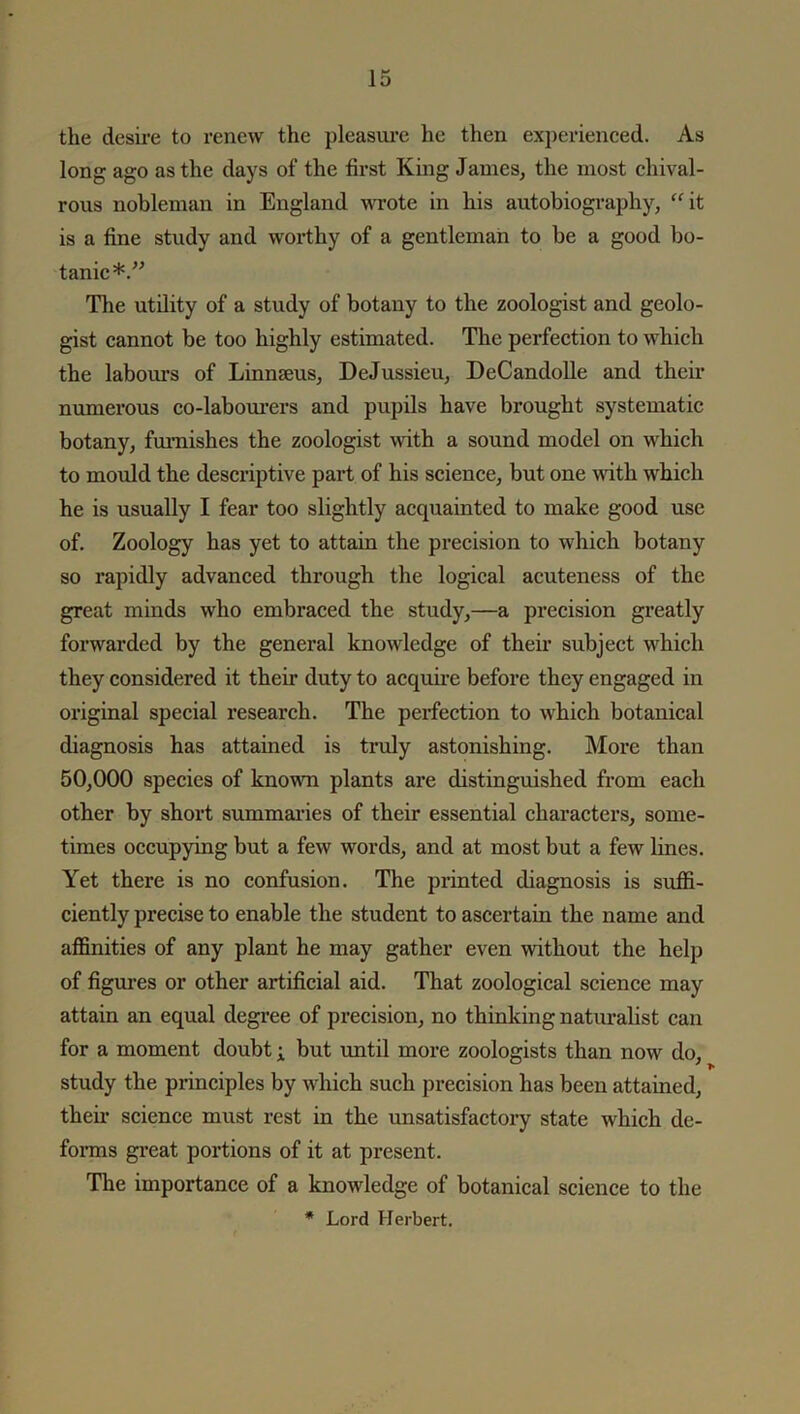 the desire to renew the pleasure he then experienced. As long ago as the days of the first King James, the most chival- rous nobleman in England wrote in his autobiography, “it is a fine study and worthy of a gentleman to be a good bo- tanic*.” The utility of a study of botany to the zoologist and geolo- gist cannot be too highly estimated. The perfection to which the labours of Linnaeus, DeJussieu, DeCandolle and their numerous co-labourers and pupils have brought systematic botany, furnishes the zoologist with a sound model on which to mould the descriptive part of his science, but one with which he is usually I fear too slightly acquainted to make good use of. Zoology has yet to attain the precision to which botany so rapidly advanced through the logical acuteness of the great minds who embraced the study,—a precision greatly forwarded by the general knowledge of their subject which they considered it their duty to acquire before they engaged in original special research. The perfection to which botanical diagnosis has attained is truly astonishing. More than 50,000 species of known plants are distinguished from each other by short summaries of their essential characters, some- times occupying but a few words, and at most but a few lines. Yet there is no confusion. The printed diagnosis is suffi- ciently precise to enable the student to ascertain the name and affinities of any plant he may gather even without the help of figures or other artificial aid. That zoological science may attain an equal degree of precision, no thinking naturalist can for a moment doubt; but until more zoologists than now do, study the principles by which such precision has been attained, their science must rest in the unsatisfactory state which de- forms great portions of it at present. The importance of a knowledge of botanical science to the * Lord Herbert.