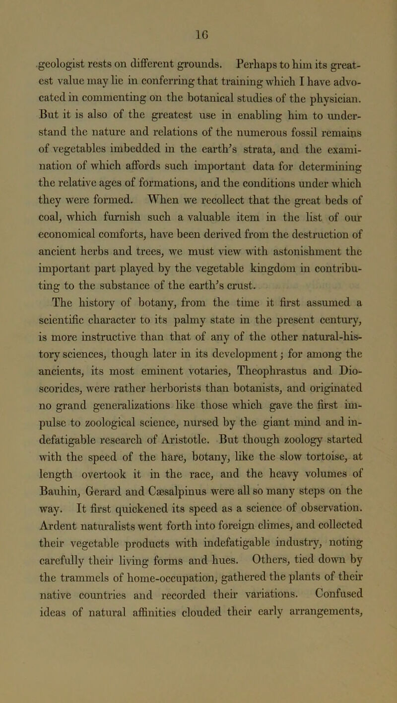 geologist rests on different grounds. Perhaps to him its great- est value may lie in conferring that training which I have advo- cated in commenting on the botanical studies of the physician. But it is also of the greatest use in enabling him to under- stand the nature and relations of the numerous fossil remains of vegetables imbedded in the earth’s strata, and the exami- nation of which affords such important data for determining the relative ages of formations, and the conditions under which they were formed. When we recollect that the great beds of coal, which furnish such a valuable item in the list of our economical comforts, have been derived from the destruction of ancient herbs and trees, we must view with astonishment the important part played by the vegetable kingdom in contribu- ting to the substance of the earth’s crust. The history of botany, from the time it first assumed a scientific character to its palmy state in the present century, is more instructive than that of any of the other natural-his- tory sciences, though later in its development; for among the ancients, its most eminent votaries, Theophrastus and Dio- scorides, were rather herborists than botanists, and originated no grand generalizations like those which gave the first im- pulse to zoological science, nursed by the giant mind and in- defatigable research of Aristotle. But though zoology started with the speed of the hare, botany, like the slow tortoise, at length overtook it in the race, and the heavy volumes of Bauhin, Gerard and Caesalpinus were all so many steps on the way. It first quickened its speed as a science of observation. Ardent naturalists went forth into foreign climes, and collected their vegetable products with indefatigable industry, noting carefully their living forms and hues. Others, tied down by the trammels of home-occupation, gathered the plants of their native countries and recorded their variations. Confused ideas of natural affinities clouded their early arrangements,