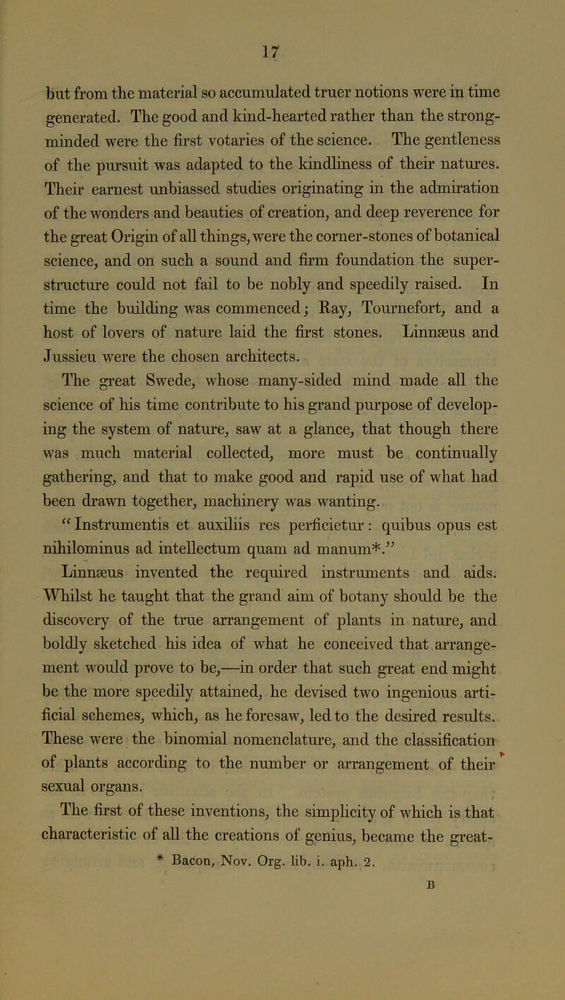 but from the material so accumulated truer notions were in time generated. The good and kind-hearted rather than the strong- minded were the first votaries of the science. The gentleness of the pursuit was adapted to the kindliness of their natures. Their earnest unbiassed studies originating in the admiration of the wonders and beauties of creation, and deep reverence for the great Origin of all things, were the corner-stones of botanical science, and on such a sound and firm foundation the super- structure could not fail to be nobly and speedily raised. In time the building was commenced; Ray, Tournefort, and a host of lovers of nature laid the first stones. Linnaeus and Jussieu were the chosen architects. The great Swede, whose many-sided mind made all the science of his time contribute to his grand purpose of develop- ing the system of nature, saw at a glance, that though there was much material collected, more must be continually gathering, and that to make good and rapid use of what had been drawn together, machinery was wanting. “ Instruments et auxiliis res pcrficietur: quibus opus est nihilominus ad intellectum quam ad manum*.” Linnseus invented the required instruments and aids. Whilst he taught that the grand aim of botany should be the discovery of the true arrangement of plants in nature, and boldly sketched his idea of what he conceived that arrange- ment would prove to be,—in order that such great end might be the more speedily attained, he devised two ingenious arti- ficial schemes, which, as he foresaw, led to the desired results. These were the binomial nomenclature, and the classification of plants according to the number or arrangement of their sexual organs. The first of these inventions, the simplicity of which is that characteristic of all the creations of genius, became the great- * Bacon, Nov. Org. lib. i. aph. 2. B