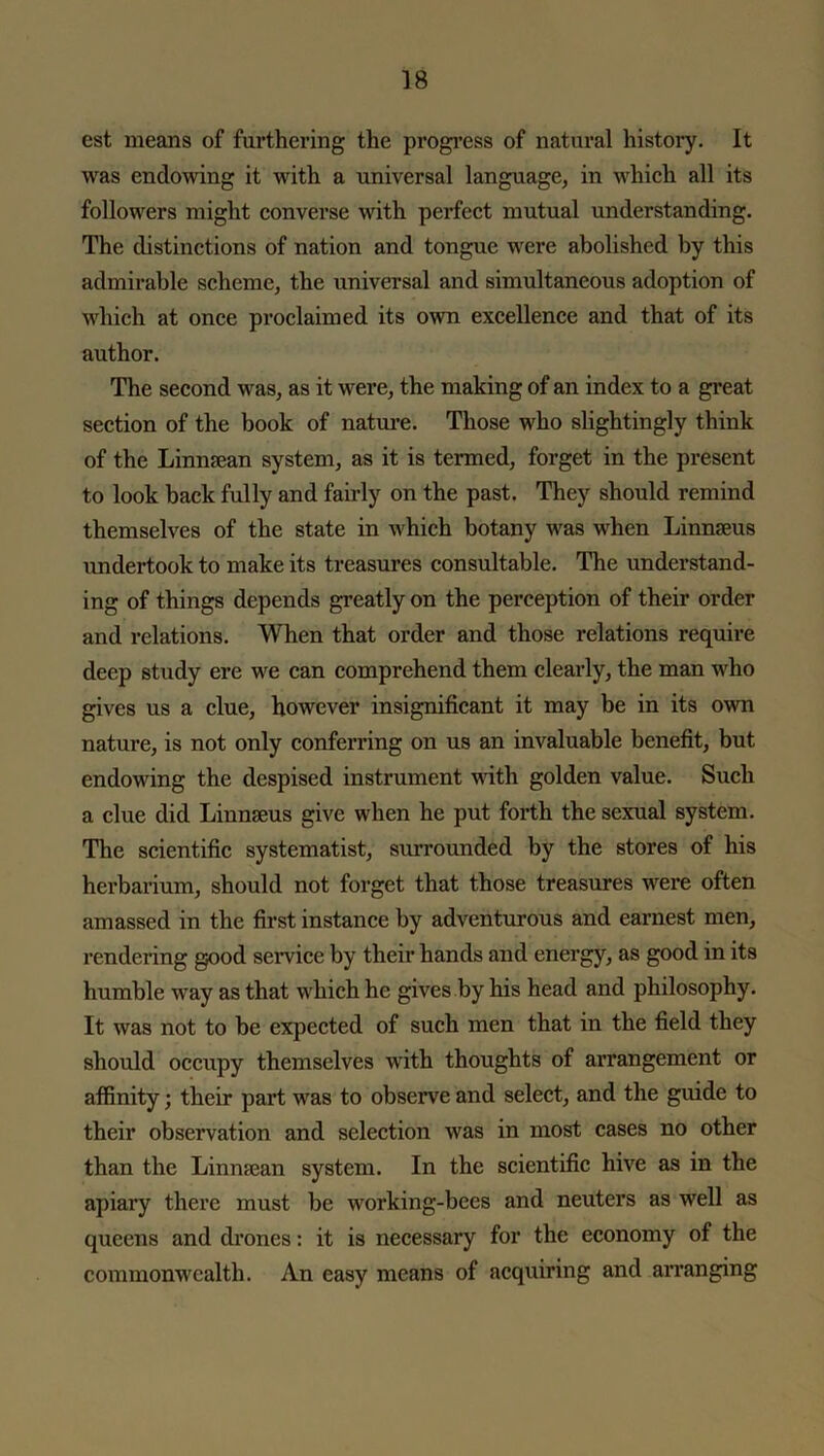 est means of furthering the progress of natural history. It was endowing it with a universal language, in which all its followers might converse with perfect mutual understanding. The distinctions of nation and tongue were abolished by this admirable scheme, the universal and simultaneous adoption of which at once proclaimed its own excellence and that of its author. The second was, as it were, the making of an index to a great section of the book of nature. Those who slightingly think of the Linnsean system, as it is termed, forget in the present to look back fully and fairly on the past. They should remind themselves of the state in which botany was when Linnaeus undertook to make its treasures consumable. The understand- ing of things depends greatly on the perception of their order and relations. When that order and those relations require deep study ere we can comprehend them clearly, the man who gives us a clue, however insignificant it may be in its own nature, is not only conferring on us an invaluable benefit, but endowing the despised instrument ’with golden value. Such a clue did Linnaeus give when he put forth the sexual system. The scientific systematist, surrounded by the stores of his herbarium, should not forget that those treasures were often amassed in the first instance by adventurous and earnest men, rendering good service by their hands and energy, as good in its humble way as that which he gives by his head and philosophy. It was not to be expected of such men that in the field they should occupy themselves with thoughts of arrangement or affinity; their part was to observe and select, and the guide to their observation and selection was in most cases no other than the Linmean system. In the scientific hive as in the apiary there must be working-bees and neuters as well as queens and drones: it is necessary for the economy of the commonwealth. An easy means of acquiring and arranging