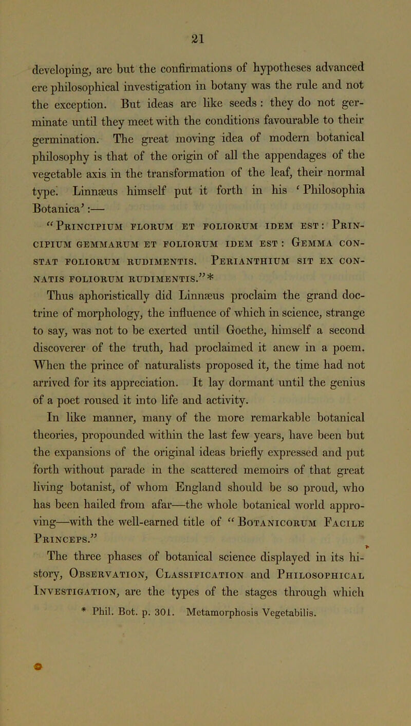 developing, are but the confirmations of hypotheses advanced ere philosophical investigation in botany was the rule and not the exception. But ideas are like seeds : they do not ger- minate until they meet with the conditions favourable to their germination. The great moving idea of modern botanical philosophy is that of the origin of all the appendages of the vegetable axis in the transformation of the leaf, their normal type! Linnaeus himself put it forth in his f Philosopliia Botanica’:— “Principium florum et foliorum idem est : Prin- CIPIUM GEMMARUM ET FOLIORUM IDEM EST : GEMMA CON- STAT FOLIORUM RUDIMENTIS. PeRIANTIIIUM SIT EX CON- NATIS FOLIORUM RUDIMENTIS.”* Thus aphoristically did Linnaeus proclaim the grand doc- trine of morphology, the influence of which in science, strange to say, was not to be exerted until Goethe, himself a second discoverer of the truth, had proclaimed it anew in a poem. When the prince of naturalists proposed it, the time had not arrived for its appreciation. It lay dormant until the genius of a poet roused it into life and activity. In like manner, many of the more remarkable botanical theories, propounded within the last few years, have been but the expansions of the original ideas briefly expressed and put forth without parade in the scattered memoirs of that great living botanist, of whom England should be so proud, who has been hailed from afar—the whole botanical world appro- ving—with the well-earned title of “ Botanicorum Facile Princeps.” 1 The three phases of botanical science displayed in its hi- story, Observation, Classification and Philosophical Investigation, are the types of the stages through which * Phil. Bot. p. 301. Metamorphosis Vegetabilis. O