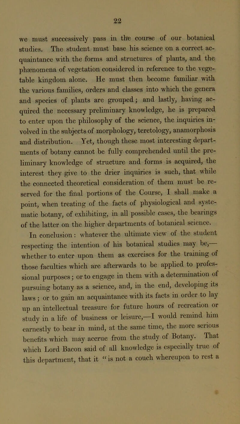 we must successively pass in the course of our botanical studies. The student must base his science on a correct ac- quaintance with the forms and structures of plants, and the phenomena of vegetation considered in reference to the vege- table kingdom alone. He must then become familiar with the various families, orders and classes into which the genera and species of plants are grouped; and lastly, having ac- quired the necessary preliminary knowledge, he is prepared to enter upon the philosophy of the science, the inquiries in- volved in the subjects of morphology, teretology, anamorphosis and distribution. Yet, though these most interesting depart- ments of botany cannot be fully comprehended until the pre- liminary knowledge of structure and forms is acquired, the interest they give to the drier inquiries is such, that while the connected theoretical consideration of them must be re- served for the final portions of the Course, I shall make a point, when treating of the facts of physiological and syste- matic botany, of exhibiting, in all possible cases, the bearings of the latter on the higher departments of botanical science. In conclusion: whatever the ultimate view of the student respecting the intention of his botanical studies may be, whether to enter upon them as exercises for the training of those faculties which are afterwards to be applied to profes- sional purposes; or to engage in them with a determination of pursuing botany as a science, and, in the end, developing its laws ; or to gain an acquaintance with its facts in order to lay up an intellectual treasure for future hours of recreation or study in a life of business or leisure,—I woidd remind him earnestly to bear in mind, at the same time, the more serious benefits which may accrue from the study of Botany. That which Lord Bacon said of all knowledge is especially true of this department, that it “ is not a couch whereupon to rest a
