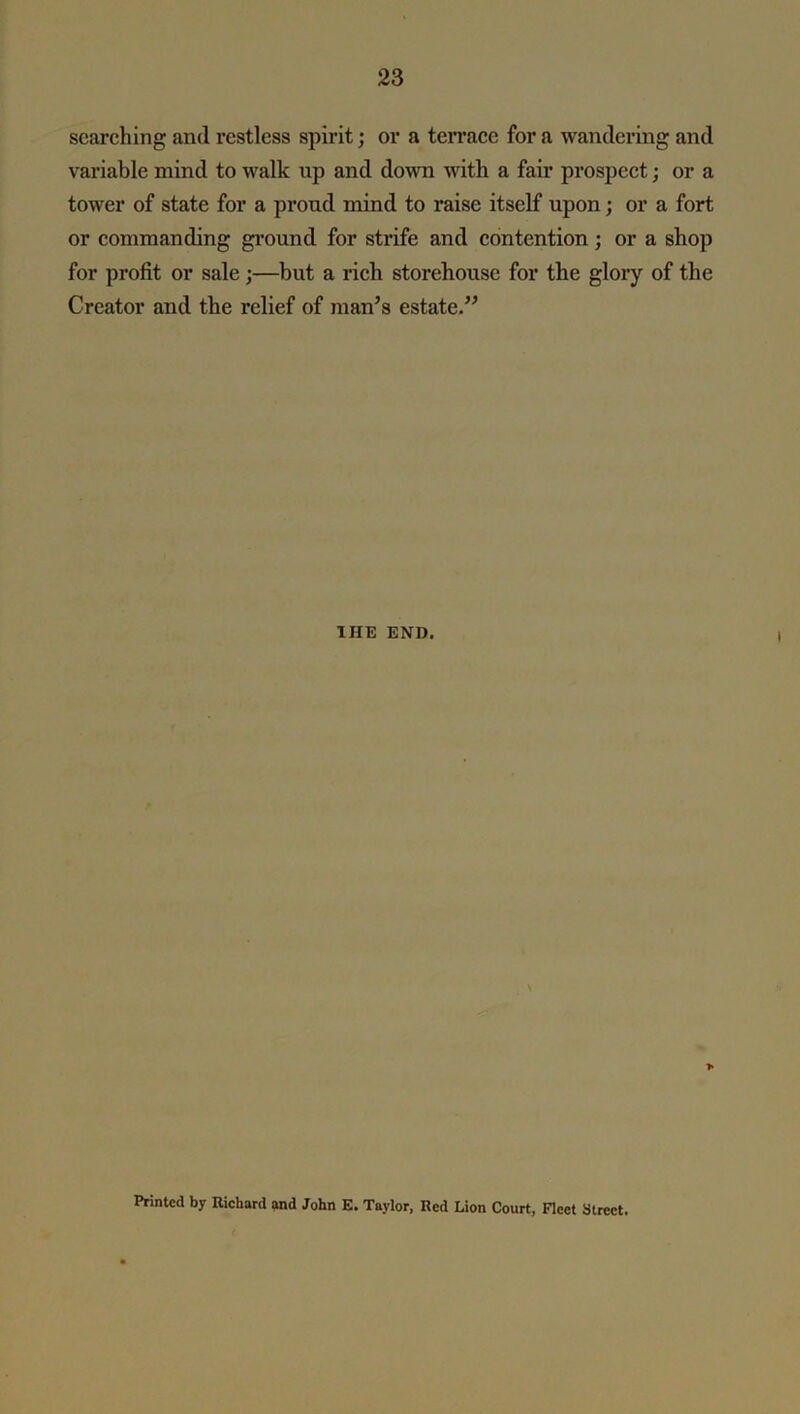 searching and restless spirit; or a terrace for a wandering and variable mind to walk np and down with a fair prospect; or a tower of state for a prond mind to raise itself upon; or a fort or commanding ground for strife and contention; or a shop for profit or sale;—but a rich storehouse for the glory of the Creator and the relief of man’s estate.” IHE END. Printed by Richard and John E. Taylor, Red Lion Court, Fleet Street.
